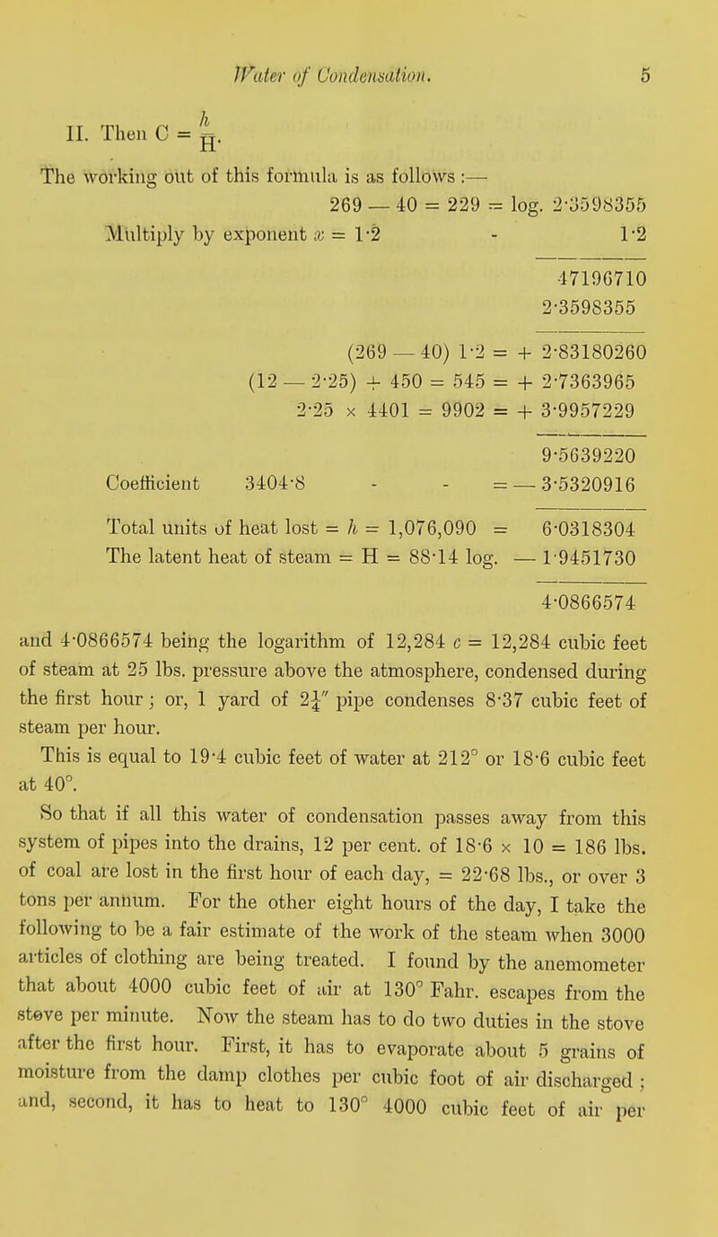 II. Then C = g. The working out of this formula is as follows :— 269 — 40 = 229 = log. 2-3598355 Multiply by exponent x = 1-2 - 1-2 •4719G710 2-3598355 (269 — 40) 1-2 = + 2-83180260 (12 — 2-25) 4- 450 = 545 = + 2-7363965 2-25 X 4401 = 9902 = + 3-9957229 9-5639220 Coefficient 3404-8 - - = — 3-5320916 Total units of heat lost = h = 1,076,090 = 6-0318304 The latent heat of steam = H = 88-14 log. — 1-9451730 4-0866574 and 4-0866574 being the logarithm of 12,284 c = 12,284 cubic feet of steam at 25 lbs. pressui-e above the atmosphere, condensed during the first hour; or, 1 yard of 2^ pipe condenses 8-37 cubic feet of steam per hour. This is equal to 19-4 cubic feet of water at 212° or 18-6 cubic feet at 40°. So that if all this water of condensation passes away from this system of pipes into the drains, 12 per cent, of 18-6 x 10 = 186 lbs. of coal are lost in the first hour of each day, = 22-68 lbs., or over 3 tons per annum. For the other eight hours of the day, I take the following to be a fair estimate of the work of the steam when 3000 articles of clothing are being treated. I found by the anemometer that about 4000 cubic feet of air at 130° Fahr. escapes from the Steve per minute. Now the steam has to do two duties in the stove after the first hour. First, it has to evaporate about 5 grains of moisture from the damp clothes per cubic foot of air discharged ; and, second, it has to heat to 130° 4000 cubic feet of air per