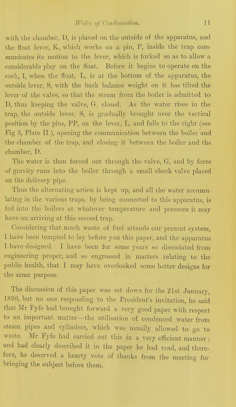with the chMiuber, D, is placed on the outside of the apparatus, and the float lever, K, which works on a pin, P, inside the trap com- municates its motion to the lever, which is forked so as to allow a considerable play on the float. Before it begins to operate on the cock, I, when the float, L, is at the bottom of the apparatus, the outside lever, S, with the back balance weight on it has tilted the lever of the valve, so that the steam from the boiler is admitted to D, thus keeping the valve, (x, closed. As the water rises in the trap, the outside lever, S, is gradually brought over the vertical position by the pins, PP, on the lever, L, and falls to the right (see Fig 3, Plate II.), opening the communication between the boiler and the chamber of the trap, and closing it between the boiler and the chamber, D. The water is then forced out through the valve, G-, and by force of gravity runs into the boiler through a small check valve placed on the delivery pipe. Thus the alternating action is kept up, and all the water accumu- lating in the various traps, by being connected to this apparatus, is fed into the boilers at whatever temperature and pressure it may have on arriving at this second trap. Considering that much waste of fuel attends our present system, I have been tempted to lay before you this paper, and the apparatus I have designed. I have been for some years so dissociated from engineering proper, and so engrossed in matters relating to the public health, that I may have overlooked some better designs for the same purpose. The discussion of this paper was set down for the 21st January, 1890, but no one responding to the President's invitation, he said that Mr Fyfe had brought forward a very good paper with respect to an important matter—the utilisation of condensed water from steam pipes and cylinders, which was usually allowed to go to waste. Mr Fyfe had carried out this in a very efficient manner; and had clearly described it in the paper he had read, and there- fore, he deserved a hearty vote of thanks from the meeting for bringing the subject before them.