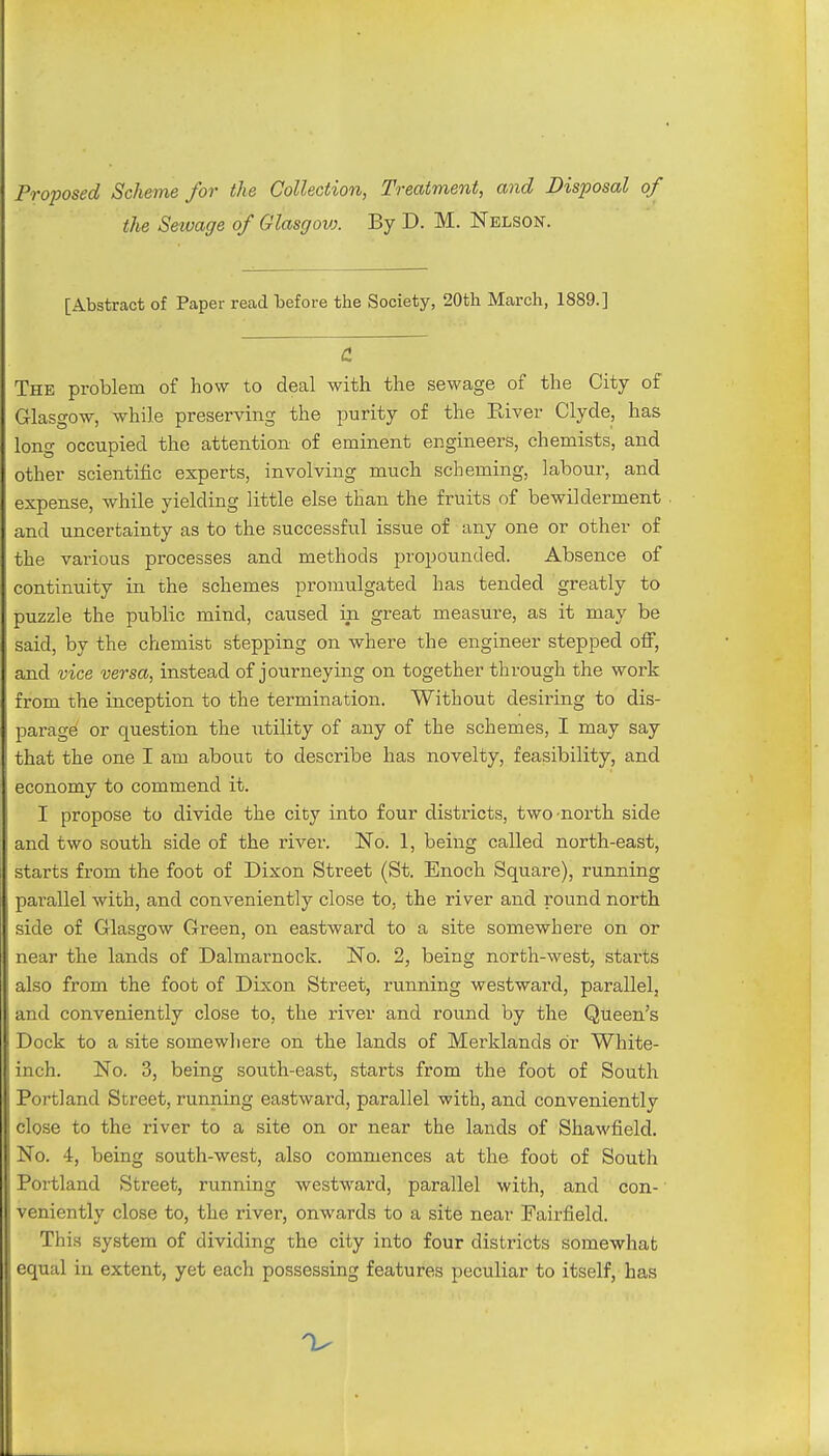 Proposed Scheme for the Collection, Treatment, and Disposal of the Sewage of Glasgovx By D. M. Nelson. [Abstract of Paper read before the Society, 20th March, 1889.] & The problem of how to deal with the sewage of the City of Glasgow, while preserving the purity of the River Clyde, has long occupied the attention of eminent engineers, chemists, and other scientific experts, involving much scheming, labour, and expense, while yielding little else than the fruits of bewilderment and uncertainty as to the successful issue of any one or other of the various processes and methods propounded. Absence of continuity in the schemes promulgated has tended greatly to puzzle the public mind, caused in great measure, as it may be said, by the chemist stepping on where the engineer stepped off, and vice versa, instead of journeying on together through the work from the inception to the termination. Without desiring to dis- parage or question the utility of any of the schemes, I may say that the one I am about to describe has novelty, feasibility, and economy to commend it. I propose to divide the city into four districts, two-north side and two south side of the river. No. 1, being called north-east, starts from the foot of Dixon Street (St. Enoch Square), running parallel with, and conveniently close to, the river and round north side of Glasgow Green, on eastward to a site somewhere on or near the lands of Dalmarnock. No. 2, being north-west, starts also from the foot of Dixon Street, running westward, parallel, and conveniently close to, the river and round by the Queen's Dock to a site somewhere on the lands of Merklands or White- inch. No. 3, being south-east, starts from the foot of South Portland Street, running eastward, parallel with, and conveniently close to the river to a site on or near the lands of Shawfield. No. 4, being south-west, also commences at the foot of South Portland Street, running westward, parallel with, and con- veniently close to, the river, onwards to a site near Fairfield. This system of dividing the city into four districts somewhat equal in extent, yet each possessing features peculiar to itself, has