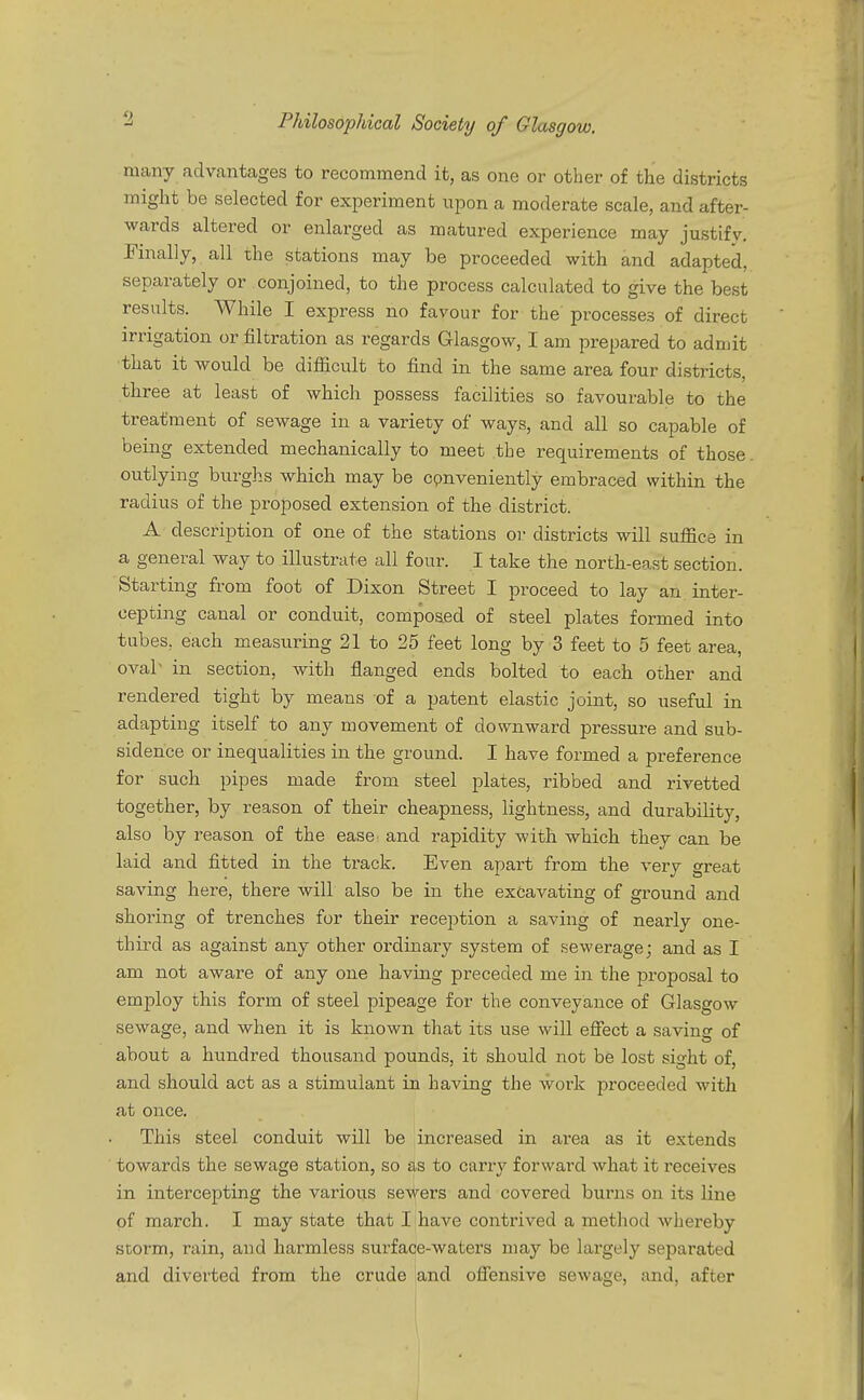 Philosophical Society of Glasgow. many advantages to recommend it, as one or other of the districts might be selected for experiment upon a moderate scale, and after- wards altered or enlarged as matured experience may justify. Finally, all the stations may be proceeded with and adapted, separately or conjoined, to the process calculated to give the best results. While I express no favour for the processes of direct irrigation or nitration as regards Glasgow, I am prepared to admit that it would be difficult to find in the same area four districts, three at least of which possess facilities so favourable to the treatment of sewage in a variety of ways, and all so capable of being extended mechanically to meet the requirements of those outlying burghs which may be conveniently embraced within the radius of the proposed extension of the district. A description of one of the stations or districts will suffice in a general way to illustrate all four. I take the north-east section. Starting from foot of Dixon Street I proceed to lay an inter- cepting canal or conduit, composed of steel plates formed into tubes, each measuring 21 to 25 feet long by 3 feet to 5 feet area, oval- in section, with flanged ends bolted to each other and rendered tight by means of a patent elastic joint, so useful in adapting itself to any movement of downward pressure and sub- sidence or inequalities in the ground. I have formed a preference for such pipes made from steel plates, ribbed and rivetted together, by reason of their cheapness, lightness, and durability, also by reason of the ease and rapidity with which they can be laid and fitted in the track. Even apart from the very great saving here, there will also be in the excavating of ground and shoring of trenches for their reception a saving of nearly one- third as against any other ordinary system of sewerage; and as I am not aware of any one having preceded me in the proposal to employ this form of steel pipeage for the conveyance of Glasgow sewage, and when it is known that its use will effect a saving of about a hundred thousand pounds, it should not be lost sight of, and should act as a stimulant in having the work proceeded with at once. This steel conduit will be increased in area as it extends towards the sewage station, so as to carry forward what it receives in intercepting the various sewers and covered burns on its line of march. I may state that I have contrived a method whereby storm, rain, and harmless surface-waters may be largely separated and diverted from the crude and offensive sewage, and. after