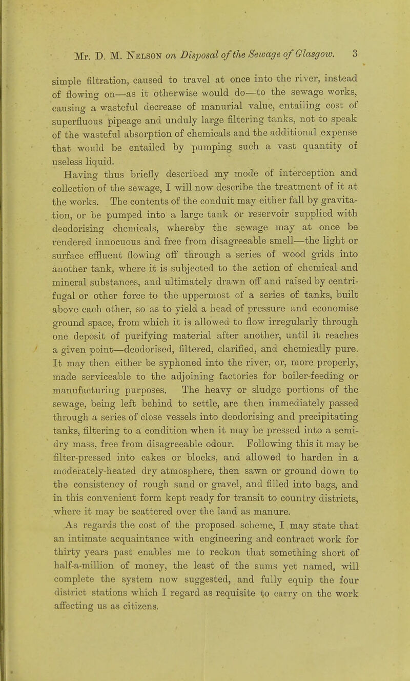 simple filtration, caused to travel at once into the river, instead of flowing on—as it otherwise would do—to the sewage works, causing a wasteful decrease of manurial value, entailing cost of superfluous pipeage and unduly large filtering tanks, not to speak of the wasteful absorption of chemicals and the additional expense that would be entailed by pumping such a vast quantity of useless liquid. Having thus briefly described my mode of interception and collection of the sewage, I will now describe the treatment of it at the works. The contents of the conduit may either fall by gravita- tion, or be pumped into a large tank or reservoir supplied with deodorising chemicals, whereby the sewage may at once be rendered innocuous and free from disagreeable smell—the light or surface effluent flowing off through a series of wood grids into another tank, where it is subjected to the action of chemical and mineral substances, and ultimately drawn off and raised by centri- fugal or other force to the uppermost of a series of tanks, built above each other, so as to yield a head of pressure and economise ground space, from which it is allowed to flow irregularly through one deposit of purifying material after another, until it reaches a given point—deodorised, filtered, clarified, and chemically pure. It may then either be syphoned into the river, or, more properly, made serviceable to the adjoining factories for boiler-feeding or manufacturing purposes. The heavy or sludge portions of the sewage, being left behind to settle, are then immediately passed through a series of close vessels into deodorising and precipitating tanks, filtering to a condition when it may be pressed into a semi- dry mass, free from disagreeable odour. Following this it may be filter-pressed into cakes or blocks, and allowed to harden in a moderately-heated dry atmosphere, then sawn or ground down to the consistency of rough sand or gravel, and filled into bags, and in this convenient form kept ready for transit to country districts, where it may be scattered over the land as manure. As regards the cost of the proposed scheme, I may state that an intimate acquaintance with engineering and contract work for thirty years past enables me to reckon that something short of half-a-million of money, the least of the sums yet named3 will complete the system now suggested, and fully equip the four district stations which I regard as requisite to carry on the work affecting us as citizens.