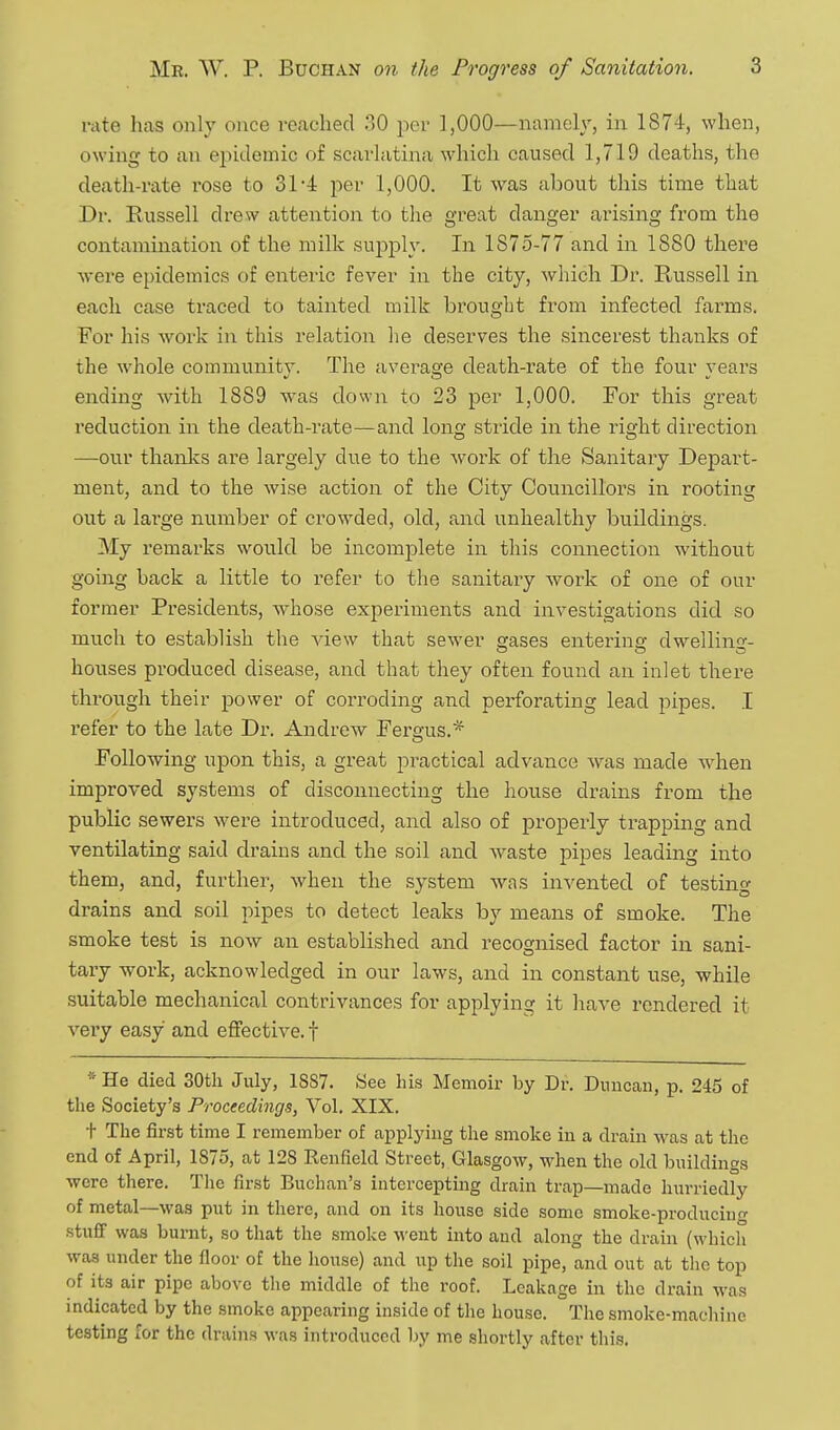 i-iite has only once reached 30 per 1,000—namely, in 1874, when, owing to an epidemic of scarlatina which caused 1,719 deaths, the death-rate rose to 31-4 per 1,000. It was about this time that Dr. Russell di'ew attention to the great danger ai'ising from the contamination of the milk supj)ly. In 1875-77 and in 1880 there were epidemics of enteric fever in the city, which Dr. Russell in each case traced to tainted milk brought from infected farms. For his work in this relation he deserves the sincerest thanks of the whole community. The averao'e death-rate of the four rears ending with 1889 was down to 23 per 1,000. For this great reduction in the death-rate—and long stride in the right direction —our thanlvs are largely due to the work of the Sanitary Depart- ment, and to the wise action of the City Councillors in rooting out a large number of crowded, old, and unhealthy buildings. My remarks would be incomplete in this connection without going back a little to refer to the sanitary work of one of our former Presidents, whose experiments and investigations did so much to establish the view that sewer erases entering dwellino-- houses produced disease, and that they often found an inlet there through their power of corroding and perforating lead pipes. I refer to the late Dr. Andrew Fergus.^ Following upon this, a great practical advance was made when improved systems of disconnecting the house drains from the public sewers were introduced, and also of properly trapping and ventilating said drains and the soil and Avaste pipes leading into them, and, further, when the system was invented of testing drains and soil pipes to detect leaks by means of smoke. The smoke test is now an established and recognised factor in sani- tary work, acknowledged in our laws, and in constant use, while suitable mechanical contrivances for applying it have rendered it very easy and effective, f * He died 30th July, 1SS7. See his Memoir by Dr. Duncan, p. 245 of the Society's Proceedings, Vol. XIX. t The first time I remember of applying the smoke in a drain was at tlie end of April, 1875, at 12S Reufield Street, Glasgow, when the old buildings wore there. The first Buchan's interceptmg drain trap—made hurriedly of metal—M'as put in there, and on its house side some smoke-producing stufiF was burnt, so that the .smoke went into and along the drain (whicli was under the floor of the house) and up the soil pipe, and out at the top of its air pipe above the middle of the roof. Leakage in the drain was indicated by the smoke appearing inside of the house. The smoke-machine testing for the drains M-as introduced by me shortly after this.