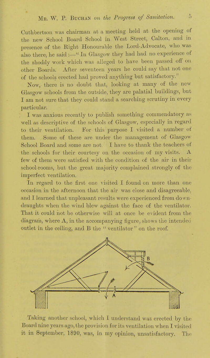Cuthbei-tsou was chairman at a meeting held at the oiDening of the new School Board School in West Street, Calton, and in presence of the Right Honourable the Lord-Advocate, who was also there, he said :— In Glasgow they had had no experience of the shoddy work which was alleged to have been passed off on other Boards. After seventeen years he could say that not one of the schools erected had proved anything but satisfactory. Now, there is no doubt that, looking at many of the new- Glasgow schools from the outside, they are palatial buildings, but I am not sure that they could stand a searching scrutiny in every particular. I was anxious recently to publish something commendatory as well as descriptive of the schools of Glasgow, especially in regard to their ventilation. For this purpose I visited a number of them. Some of these are binder the management of Glasgow School Board and some are not. I have to thank the teachers of the schools for their courtesy on the occasion of my visits. A few of them were satisfied with the condition of the air in their school-rooms, but the great majority complained strongly of the imperfect ventilation, In regard to the first one visited I found on more than one occasion in the afternoon that the air was close and disagreeable, and I learned that unpleasant results were experienced from dow n- draughts when the wind blew against the face of the ventilator. That it could not be otherwise will at once be eN ident from the diagram, where A, in the accompanying figure^ shows the intended outlet in the ceiling, and B the ventilator on the roof. Taking another scliool, which I understand was erected by the Board nine years ago, the provision for its ventilation when I visited it in September, 1890, was, in my opinion, unsatisfactory. The