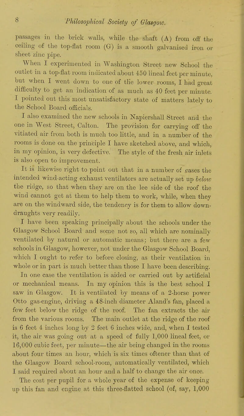 passages iu the brick walls, while the shaft (A) from off the ceiling of the top-flat room (G) is a smooth galvanised iron or sheet zinc pipe. When I experimented in Washington Street new School the outlet in a top-flat room indicated about 450 lineal feet per minute, but when I went down to one of the lower rooms, I had great difficulty to get an indication of as much as 40 feet per minute. I pointed out this most unsatisfactory state of matters lately to the School Board officials. I also examined the new schools in Napiershall Street and the one in West Street, Calton. The provision for carrying off the vitiated air from both is much too little, and in a number of the rooms is done on the principle I have sketched above, and which, in my opinion, is very defective. The style of the fresh air inlets is also open to imj)rovement. It is likewise right to point out that in a number of .cases the intended wind-acting exhaust ventilators are actually set up helow the ridge, so that when they are on the lee side of the roof the wind cannot get at them to help them to work, while, Avhen they are on the windward side, the tendency is for them to allow down- draughts very readily. I have been speaking principally about the schools under the Glasgow School Board and some not so, all which are nominally ventilated by natural or automatic means; but there are a few schools in Glasgow, however, not under the Glasgow School Board, which I ought to refer to before closing, as their ventilation in whole or in part is much better than those I have been describmg. In one case the ventilation is aided or carried out by artificial or mechanical means. In my opinion this is the best school I saw in Glasgow. It is ventilated by means of a 2-horse power Otto gas-engine, driving a 48-inch diameter Aland's fan, placed a few feet below the ridge of the roof. The fan extracts the air from the various rooms. The main outlet at the ridge of the roof is 6 feet 4 inches long by 2 feet G inches wide, and, when I tested it, the air was going ou.t at a speed of fully 1,000 lineal feet, or 16,000 cubic feet, per minute—the air being changed in the rooms about four times an hour, which is six times oftener than that of the Glasgow Board school-room, automatically ventilated, which I said required about an hour and a half to change the air once. The cost per pupil for a whole year of the expense of keeping up this fan and engine at this three-flatted school (of, say, 1,000