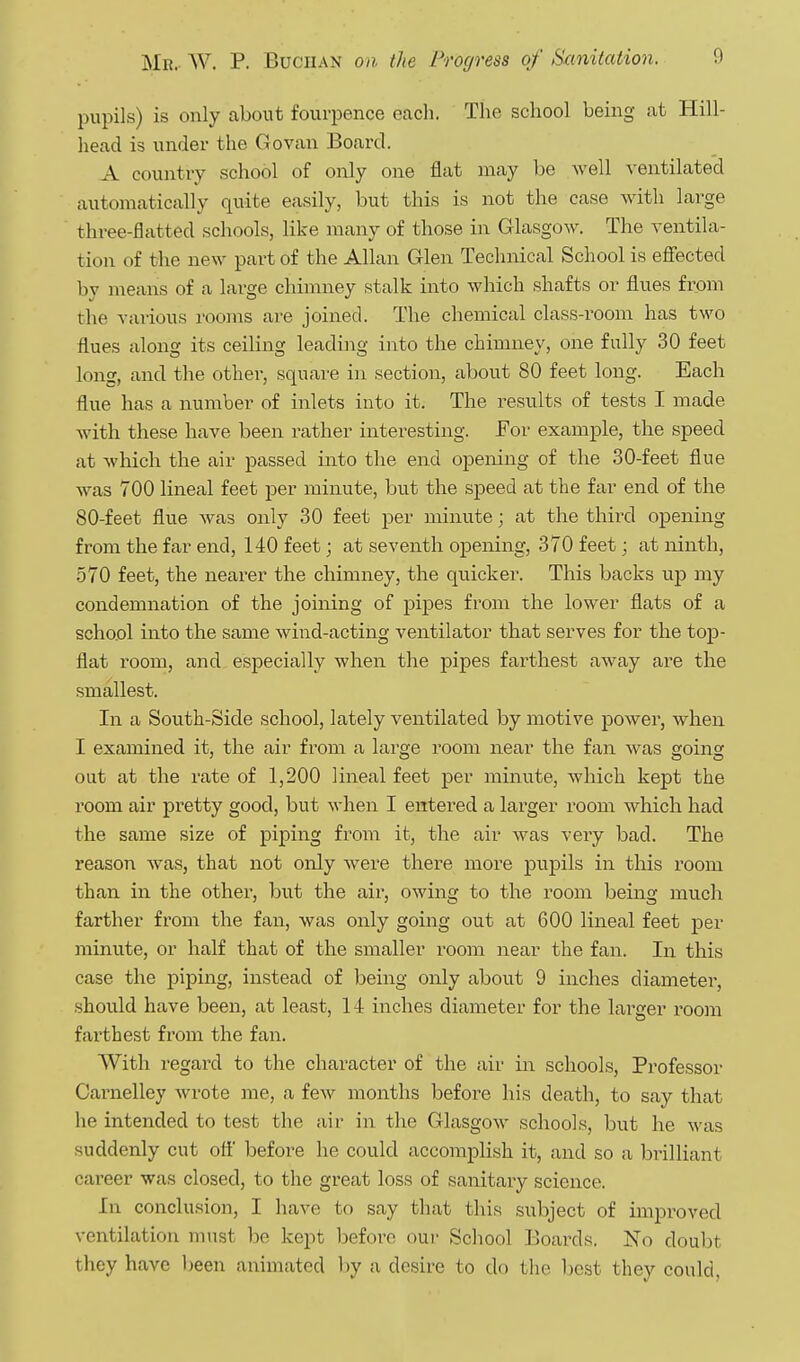 pupils) is only about fourpence eacli. The school being at Hill- head is under the Govan Board. A country school of only one flat may be well ventilated automatically quite easily, but this is not the case with large three-flatted schools, like many of those in Glasgow. The ventila- tion of the new part of the Allan Glen Technical School is efiected by means of a large chimney stalk into which shafts or flues from the various rooms are joined. The chemical class-room has two flues along its ceiling leading into the chimney, one fully 30 feet long, and the other, square in section, about 80 feet long. Each flue has a number of inlets into it. The results of tests I made Avith these have been rather interesting. For example, the speed at which the air passed into the end opening of the 30-feet flue was 700 lineal feet jjer minute, but the speed at the far end of the 80-feet flue was only 30 feet per minute; at the third opening from the far end, 140 feet; at seventh opening, 370 feet; at ninth, .570 feet, the nearer the chimney, the quicker. This backs up my condemnation of the joining of pipes from the lower flats of a school into the same wind-acting ventilator that serves for the top- flat room, and especially when the pipes farthest away are the smallest. In a South-Side school, lately ventilated by motive power, when I examined it, the air from a large room near the fan was going out at the rate of 1,200 lineal feet per minute, which kept the room air pretty good, but when I entered a larger room which had the same size of piping from it, the air was very bad. The reason was, that not only were there more pupils in this room than in the other, but the air, owing to the room being much farther from the fan, was only going out at 600 lineal feet per mimite, or half that of the smaller room near the fan. In this case the piping, instead of being only about 9 inches diameter, should have been, at least, 14 inches diameter for the larger room farthest from the fan. With regard to the character of the air in schools. Professor Carnelley Avrote me, a few months before his death, to say that he intended to test the air in the Glasgow schools, but he was suddenly cut ott' before he could accomplish it, and so a brilliant career was closed, to the great loss of sanitary science. In conclusion, I have to say that this subject of improved ventilation must be kept before our Scliool Boards. No doubt they have l)een animated hy a desire to do tlie l)cst they could.