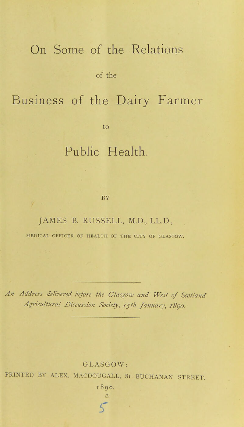 On Some of the Relations of the Business of the Dairy Farmer to Public Health. BY JAMES B. RUSSELL, M.D., LL.D, MEDICAL OFFICER OF HEALTH OF THE CITY OF GLASGOW. An Address delivered before the Glasgow and West of Scotland Agricultural Discussion Society, 15th January, 1890. GLASGOW: PRINTED BY ALEX. MACDOUGALL, 81 BUCHANAN STREET. 1890.