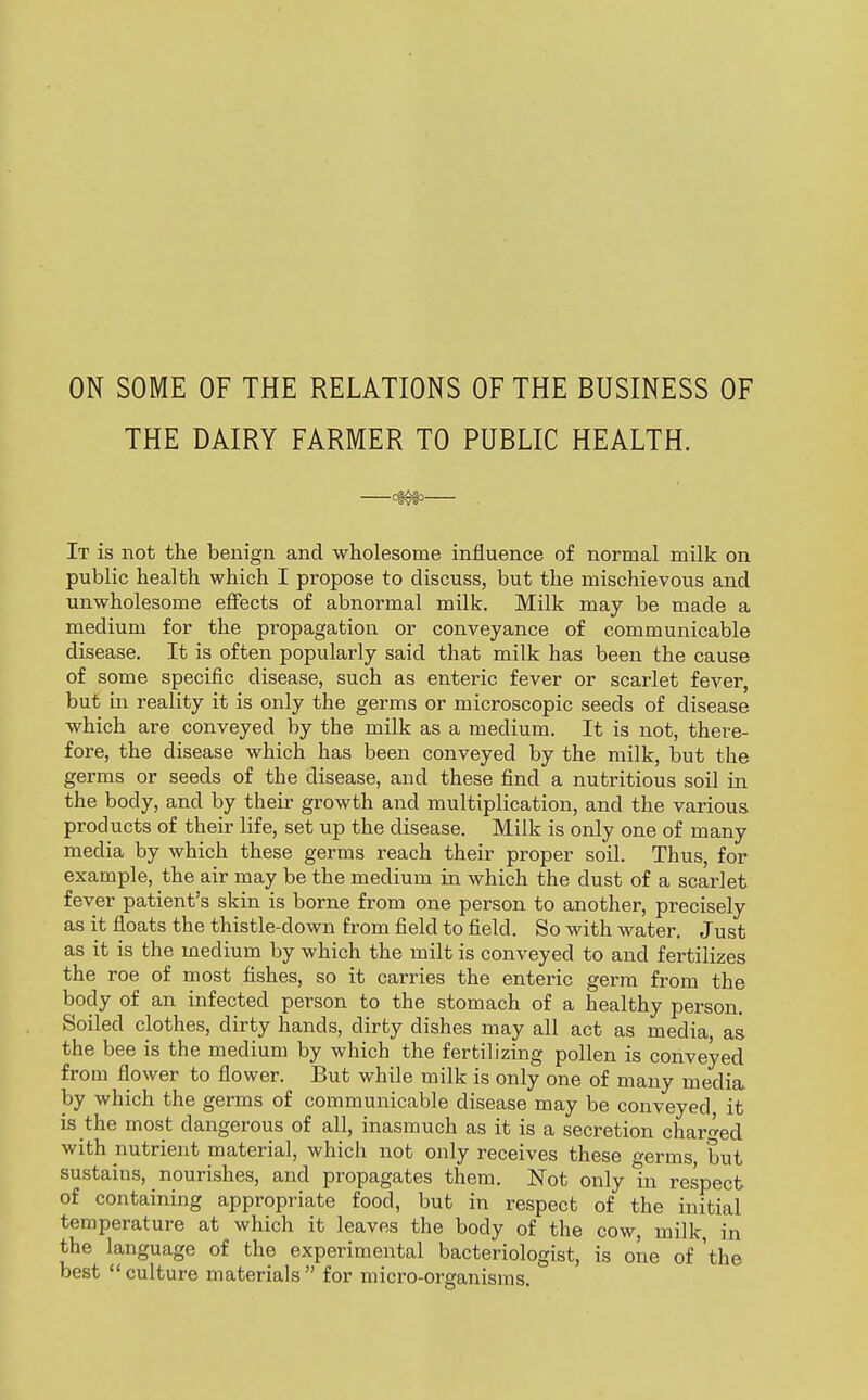 ON SOME OF THE RELATIONS OF THE BUSINESS OF THE DAIRY FARMER TO PUBLIC HEALTH. . It is not the benign and wholesome influence of normal milk on public health which I propose to discuss, but the mischievous and unwholesome effects of abnormal milk. Milk may be made a medium for the propagation or conveyance of communicable disease. It is often popularly said that milk has been the cause of some specific disease, such as enteric fever or scarlet fever, but in reality it is only the germs or microscopic seeds of disease which are conveyed by the milk as a medium. It is not, there- fore, the disease which has been conveyed by the milk, but the germs or seeds of the disease, and these find a nutritious soil in the body, and by their growth and multiplication, and the various products of their life, set up the disease. Milk is only one of many media by which these germs reach their proper soil. Thus, for example, the air may be the medium in which the dust of a scarlet fever patient's skin is borne from one person to another, precisely as it floats the thistle-down from field to field. So with water. Just as it is the medium by which the milt is conveyed to and fertilizes the roe of most fishes, so it carries the enteric germ from the body of an infected person to the stomach of a healthy person. Soiled clothes, dirty hands, dirty dishes may all act as media, as the bee is the medium by which the fertilizing pollen is conveyed from flower to flower. But while milk is only one of many media by which the germs of communicable disease may be conveyed it is the most dangerous of all, inasmuch as it is a secretion charged with nutrient material, which not only receives these o-erms but sustains, nourishes, and propagates them. Not only In respect of containing appropriate food, but in respect of the initial temperature at which it leaves the body of the cow, milk, in the language of the experimental bacteriologist, is one of 'the best culture materials for micro-organisms.