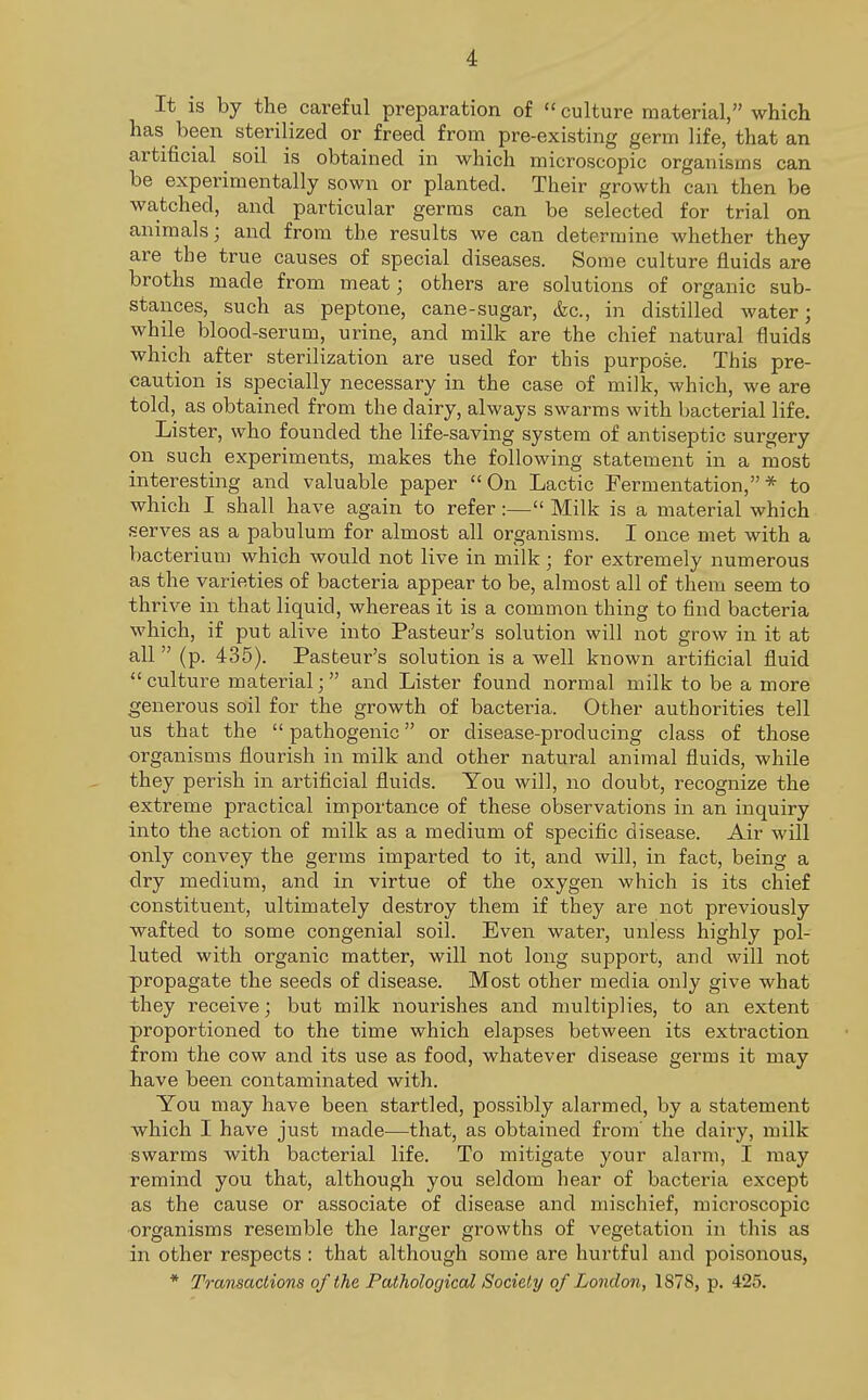 It is by the careful preparation of  culture material, which has been sterilized or freed from pre-existing germ life, that an artificial ^ soil is obtained in which microscopic organisms can be experimentally sown or planted. Their growth can then be watched, and particular germs can be selected for trial on animals; and from the results we can determine whether they are the true causes of special diseases. Some culture fluids are broths made from meat; others are solutions of organic sub- stances, such as peptone, cane-sugar, &c, in distilled water; while blood-serum, urine, and milk are the chief natural fluids which after sterilization are used for this purpose. This pre- caution is specially necessary in the case of milk, which, we are told, as obtained from the dairy, always swarms with bacterial life. Lister, who founded the life-saving system of antiseptic surgery on such experiments, makes the following statement in a most interesting and valuable paper On Lactic Fermentation,* to which I shall have again to refer:— Milk is a material which serves as a pabulum for almost all organisms. I once met with a bacterium which would not live in milk ; for extremely numerous as the varieties of bacteria appear to be, almost all of them seem to thrive in that liquid, whereas it is a common thing to find bacteria which, if put alive into Pasteur's solution will not grow in it at all  (p. 435). Pasteur's solution is a well known artificial fluid culture material; and Lister found normal milk to be a more generous soil for the growth of bacteria. Other authorities tell us that the  pathogenic or disease-producing class of those organisms flourish in milk and other natural animal fluids, while they perish in artificial fluids. You will, no doubt, recognize the extreme practical importance of these observations in an inquiry into the action of milk as a medium of specific disease. Air will only convey the germs imparted to it, and will, in fact, being a dry medium, and in virtue of the oxygen which is its chief constituent, ultimately destroy them if they are not previously wafted to some congenial soil. Even water, unless highly pol- luted with organic matter, will not long support, and will not propagate the seeds of disease. Most other media only give what they receive; but milk nourishes and multiplies, to an extent proportioned to the time which elapses between its extraction from the cow and its use as food, whatever disease germs it may have been contaminated with. You may have been startled, possibly alarmed, by a statement which I have just made—that, as obtained from' the dairy, milk swarms with bacterial life. To mitigate your alarm, I may remind you that, although you seldom hear of bacteria except as the cause or associate of disease and mischief, microscopic organisms resemble the larger growths of vegetation in this as in other respects : that although some are hurtful and poisonous, * Transactions of the Pathological Society of London, 1878, p. 425.