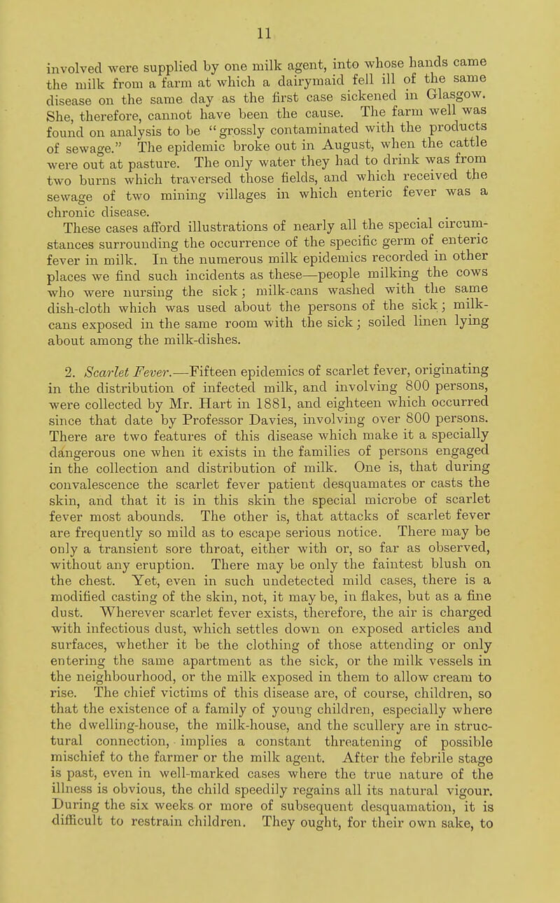 involved were supplied by one milk agent, into whose hands came the milk from a farm at which a dairymaid fell ill of the same disease on the same day as the first case sickened in Glasgow. She, therefore, cannot have been the cause. The farm well was found on analysis to be grossly contaminated with the products of sewage. The epidemic broke out in August, when the cattle were out at pasture. The only water they had to drink was from two burns which traversed those fields, and which received the sewage of two mining villages in which enteric fever was a chronic disease. These cases afford illustrations of nearly all the special circum- stances surrounding the occurrence of the specific germ of enteric fever in milk. In the numerous milk epidemics recorded in other places we find such incidents as these—people milking the cows who were nursing the sick; milk-cans washed with the same dish-cloth which was used about the persons of the sick; milk- cans exposed in the same room with the sick; soiled linen lying about among the milk-dishes. 2. Scarlet Fever.—Fifteen epidemics of scarlet fever, originating in the distribution of infected milk, and involving 800 persons, were collected by Mr. Hart in 1881, and eighteen which occurred since that date by Professor Davies, involving over 800 persons. There are two features of this disease which make it a specially dangerous one when it exists in the families of persons engaged in the collection and distribution of milk. One is, that during convalescence the scarlet fever patient desquamates or casts the skin, and that it is in this skin the special microbe of scarlet fever most abounds. The other is, that attacks of scarlet fever are frequently so mild as to escape serious notice. There may be only a transient sore throat, either with or, so far as observed, without any eruption. There may be only the faintest blush on the chest. Yet, even in such undetected mild cases, there is a modified casting of the skin, not, it may be, in flakes, but as a fine dust. Wherever scarlet fever exists, therefore, the air is charged with infectious dust, which settles down on exjDosed articles and surfaces, whether it be the clothing of those attending or only entering the same apartment as the sick, or the milk vessels in the neighbourhood, or the milk exposed in them to allow cream to rise. The chief victims of this disease are, of course, children, so that the existence of a family of young children, especially where the dwelling-house, the milk-house, and the scullery are in struc- tural connection, implies a constant threatening of possible mischief to the farmer or the milk agent. After the febrile stage is past, even in well-marked cases where the true nature of the illness is obvious, the child speedily regains all its natural vigour. During the six weeks or more of subsequent desquamation, it is difficult to restrain children. They ought, for their own sake, to