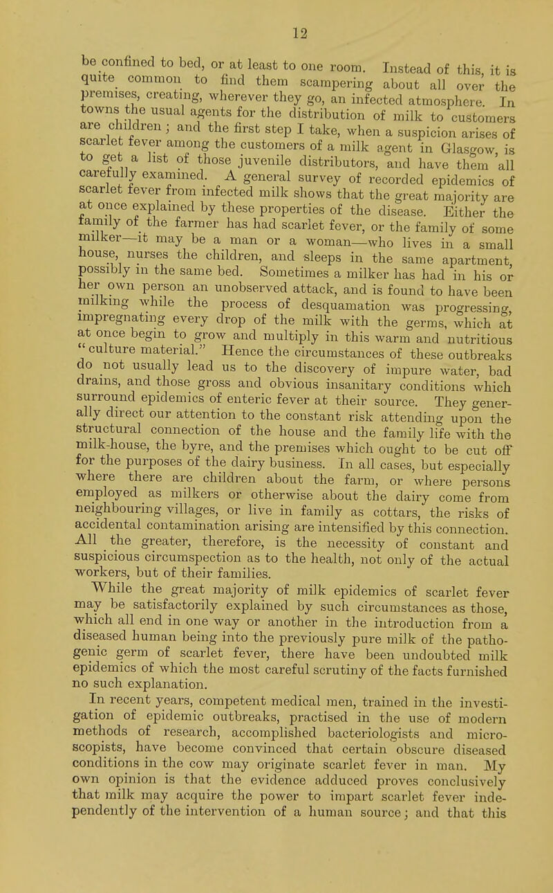 be confined to bed, or at least to one room. Instead of this it is quite common to find them scampering about all over the premises, creating, wherever they go, an infected atmosphere. In towns the usual agents for the distribution of milk to customers are children ■ and the first step I take, when a suspicion arises of scarlet fever among the customers of a milk agent in Glasgow is to get a list of those juvenile distributors, and have them all carefully examined. A general survey of recorded epidemics of scarlet fever from infected milk shows that the great majority are at once explained by these properties of the disease. Either the tamily of the farmer has had scarlet fever, or the family of some milker—it may be a man or a woman—who lives in a small house nurses the children, and sleeps in the same apartment possibly in the same bed. Sometimes a milker has had in his or her own person an unobserved attack, and is found to have been milking while the process of desquamation was progressing impregnating every drop of the milk with the germs, which at at once begin to grow and multiply in this warm and nutritious culture material. Hence the circumstances of these outbreaks do not usually lead us to the discovery of impure water, bad drains, and those gross and obvious insanitary conditions which surround epidemics of enteric fever at their source. They gener- ally direct our attention to the constant risk attending upon the structural connection of the house and the family life with the milk-house, the byre, and the premises which ought to be cut off for the purposes of the dairy business. In all cases, but especially where there are children about the farm, or where persons employed as milkers or otherwise about the dairy come from neighbouring villages, or live in family as cottars, the risks of accidental contamination arising are intensified by this connection. All the greater, therefore, is the necessity of constant and suspicious circumspection as to the health, not only of the actual workers, but of their families. While the great majority of milk epidemics of scarlet fever may be satisfactorily explained by such circumstances as those, which all end in one way or another in the introduction from a diseased human being into the previously pure milk of the patho- genic germ of scarlet fever, there have been undoubted milk epidemics of which the most careful scrutiny of the facts furnished no such explanation. In recent years, competent medical men, trained in the investi- gation of epidemic outbreaks, practised in the use of modern methods of research, accomplished bacteriologists and micro- scopists, have become convinced that certain obscure diseased conditions in the cow may originate scarlet fever in man. My own opinion is that the evidence adduced proves conclusively that milk may acquire the power to impart scarlet fever inde- pendently of the intervention of a human source; and that this