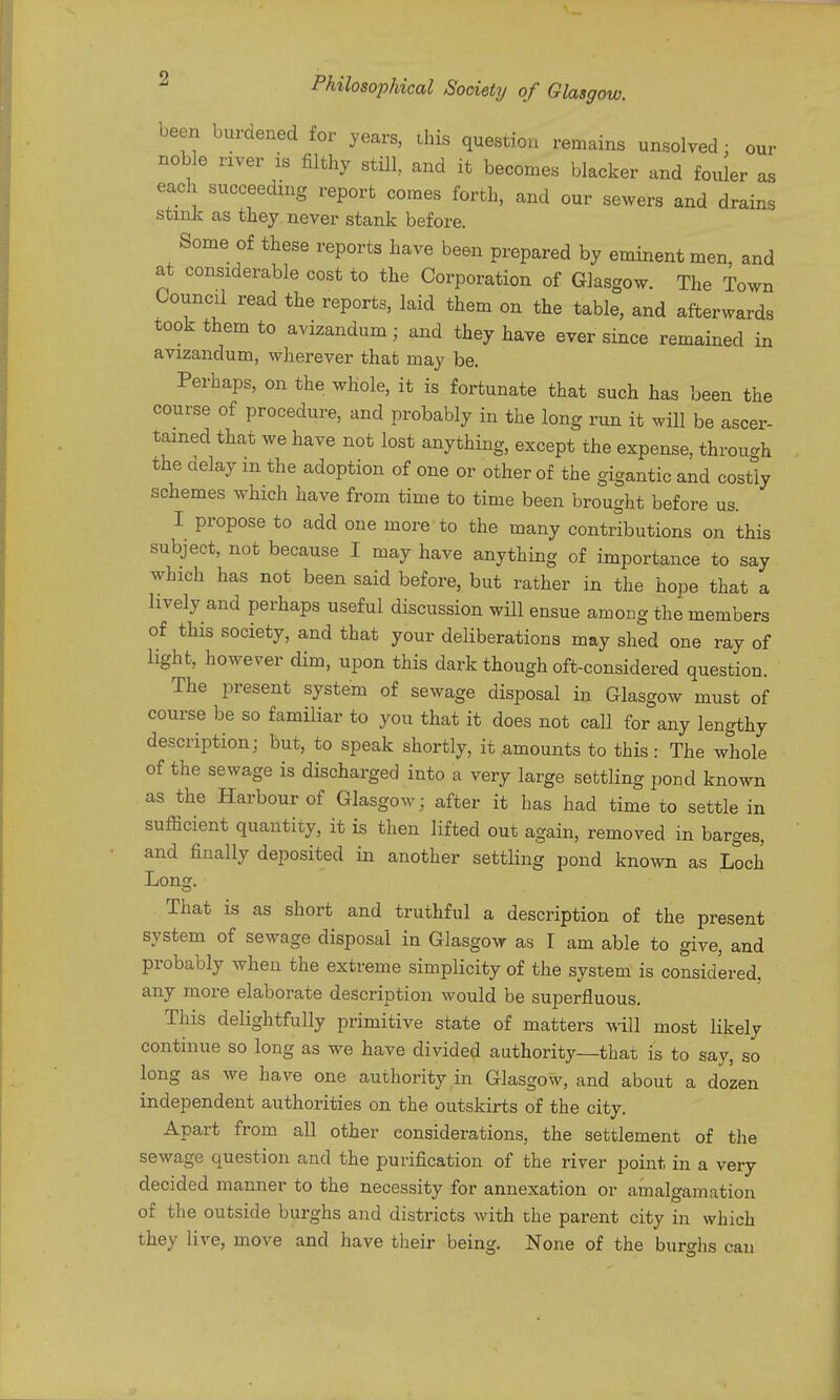 been burdened for years, this question remains unsolved : our noble river is filthy still and it becomes blacker and fouler as each succeeding report comes forth, and our sewers and drains stink as they never stank before. Some of these reports have been prepared by eminent men, and at considerable cost to the Corporation of Glasgow. The Town Council read the reports, laid them on the table, and afterwards took them to avizandum; and they have ever since remained in avizandum, wherever that may be. Perhaps, on the whole, it is fortunate that such has been the course of procedure, and probably in the long run it will be ascer- tained that we have not lost anything, except the expense, through the delay m the adoption of one or other of the gigantic and costly schemes which have from time to time been brought before us. I propose to add one more to the many contributions on this subject, not because I may have anything of importance to say which has not been said before, but rather in the hope that a lively and perhaps useful discussion will ensue among the members of this society, and that your deliberations may shed one ray of light, however dim, upon this dark though oft-considered question. The present system of sewage disposal in Glasgow must of course be so familiar to you that it does not call for any lengthy description; but, to speak shortly, it amounts to this: The whole of the sewage is discharged into a very large settling pond known as the Harbour of Glasgow; after it has had time to settle in sufficient quantity, it is then lifted out again, removed in barges, and finally deposited in another settling pond known as Loch Long. That is as short and truthful a description of the present system of sewage disposal in Glasgow as I am able to give, and probably when the extreme simplicity of the system is considered, any more elaborate description would be superfluous. This delightfully primitive state of matters will most likely continue so long as we have divided authority—that is to say, so long as we have one authority in Glasgow, and about a dozen independent authorities on the outskirts of the city. Apart from all other considerations, the settlement of the sewage question and the purification of the river point in a very decided manner to the necessity for annexation or amalgamation of the outside burghs and districts with the parent city in which they live, move and have tlieir being. None of the burghs can