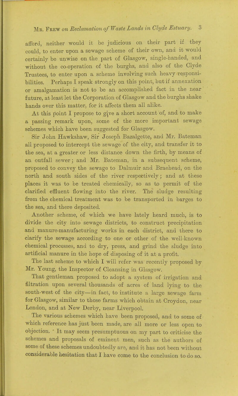 aiford, neither would it be judicious on their part if they could, to enter upon a sewage scheme of their own, and it would certainly be unwise on the part of Glasgow, single-handed, and -without the co-operation of the burghs, and also of the Clyde Trustees, to enter upon a scheme involving such heavy 'responsi- bilities. Perhaps I speak strongly on this point, but if annexation or amalgamation is not to be an accomplished fact in the near future, at least let the Corporation of Glasgow and the burghs shake hands over this matter, for it affects them all alike. At this point I propose to g^ve a short account of, and to make a passing remark upon, some of the more important sewage schemes which have been suggested for Glasgow. Sir John Hawkshaw, Sir Joseph Bazalgette, and Mr. Bateman all proposed to intercept the sewage of the city, and transfer it to the sea, at a greater or less distance down the firth, by means of an outfall sewer; and Mr, Bateman, in a subsequent scheme, proposed to convey the sewage to Dalmuir and Braehead, on the north and south sides of the river respectively; and at these places it was to be treated chemically, so as to permit of the clarified effluent flowing into the river. The sludge resulting from the chemical treatment was to be transported in barges to the sea,- and there deposited. Another scheme, of which we have lately heard much, is to divide the city into sewage districts, to construct precipitation and manure-manufacturing works in each district, and there to clarify the sewage according to one or other of the well-known chemical processes, and to dry, press, and grind the sludge into artificial manure in the hope of disposing of it at a profit. The last scheme to which I will refer was recently proposed by Mr, Young, the Inspector of Cleansing in Glasgow. That gentleman proposed to adopt a system of irrigation and filtration upon several thousands of acres of land lying to the south-west of the city—in fact, to institute a large sewage farm for Glasgow, similar to those farms which obtain at Croydon, near London, and at New Derby, near Liverpool. The various schemes which have been proposed, and to some of which reference has just been made, are all more or less open to objection. ■ It may seem presumptuous on my part to criticise the schemes and proposals of eminent men, such as the authors of some of these schemes undoubtedly are, and it has not been without considerable hesitation that I have come to the conclusion to do so.