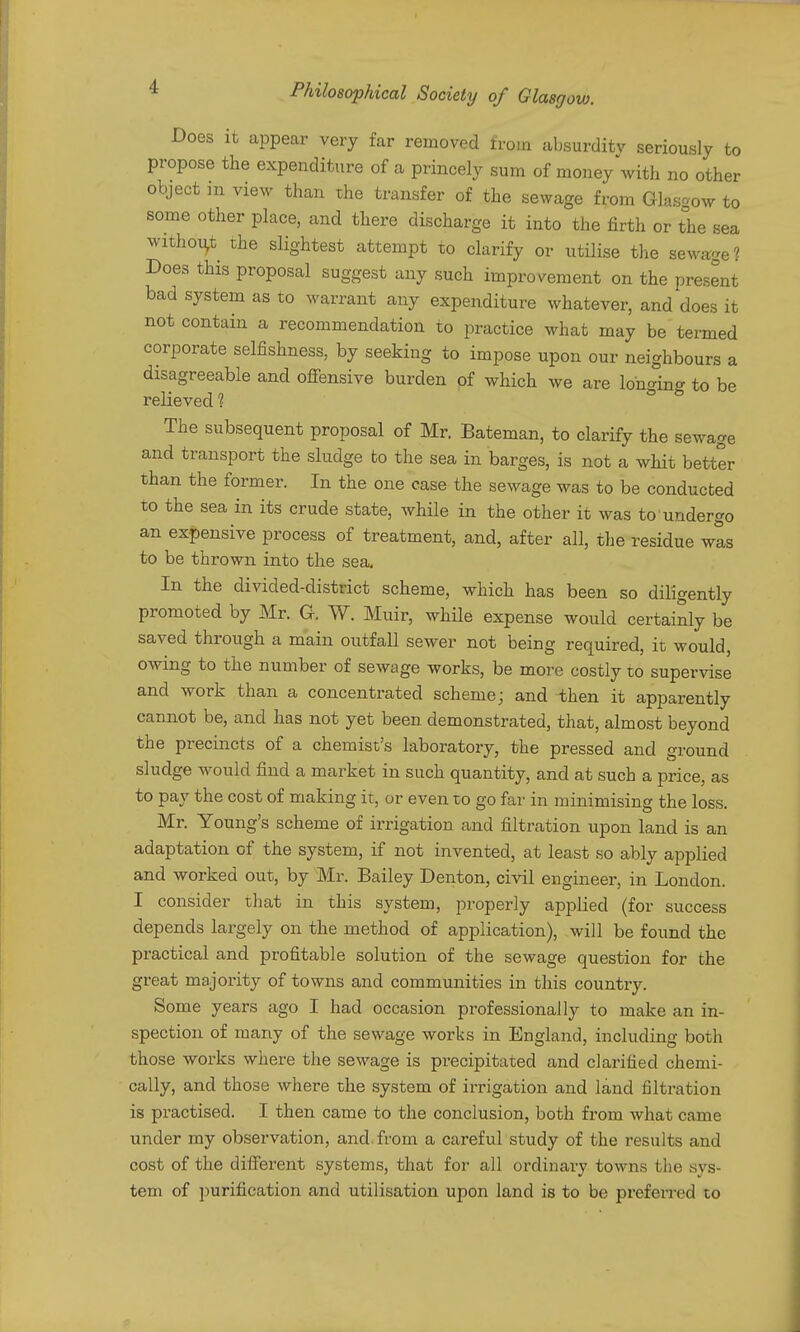 Does it appear very far removed from absurdity seriously to propose the expenditure of a princely sum of money with no other object m view than the transfer of the sewage from Glasgow to some other place, and there discharge it into the firth or the sea withoi^t the slightest attempt to clarify or utilise the sewage? Does this proposal suggest any such improvement on the present bad system as to warrant any expenditure whatever, and does it not contain a recommendation to practice what may be termed corporate selfishness, by seeking to impose upon our neighbours a disagreeable and ofiensive burden of which we are longing to be relieved 1 The subsequent proposal of Mr. Bateman, to clarify the sewage and transport the sludge to the sea in barges, is not a whit better than the former. In the one case the sewage was to be conducted to the sea in its crude state, while in the other it was to undergo an expensive process of treatment, and, after all, the residue wts to be thrown into the sea. In the divided-district scheme, which has been so diligently promoted by Mr. G. W. Muir, while expense would certainly be saved through a main outfall sewer not being required, it would, owing to the number of sewage works, be more costly to supervise and work than a concentrated scheme; and then it apparently cannot be, and has not yet been demonstrated, that, almost beyond the precincts of a chemist's laboratory, the pressed and ground sludge would find a market in such quantity, and at such a price, as to pay the cost of making it, or even to go far in minimising the loss. Mr. Young's scheme of irrigation and filtration upon land is an adaptation of the system, if not invented, at least so ably applied and worked out, by Mr. Bailey Denton, civil engineer, in London. I consider that in this system, properly applied (for success depends largely on the method of application), will be found the practical and profitable solution of the sewage question for the great majority of towns and communities in this country. Some years ago I had occasion professionally to make an in- spection of many of the sewage works in England, including both those works where the sewage is precipitated and clarified chemi- cally, and those where the system of irrigation and land filtration is practised. I then came to the conclusion, both from what came under my observation, and from a careful study of the results and cost of the diflferent systems, that for all ordinary towns the sys- tem of purification and utilisation upon land is to be preferred to