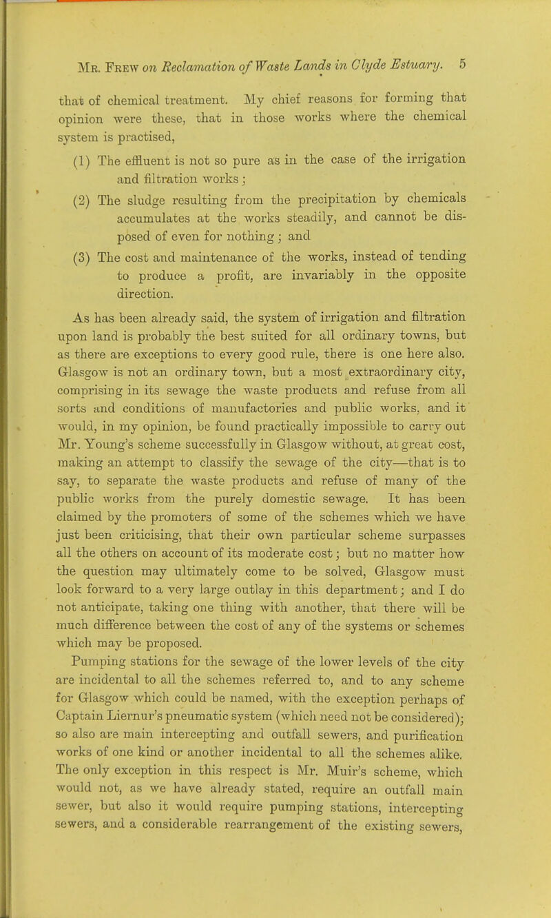 that of chemical treatment. My chief reasons for forming that opinion were these, that in those works where the chemical system is practised, (1) The effluent is not so pure as in the case of the irrigation and filtration works; (2) The sludge resulting from the precipitation by chemicals accumulates at the works steadily, and cannot be dis- posed of even for nothing ; and (3) The cost and maintenance of the works, instead of tending to produce a profit, are invariably in the opposite direction. As has been already said, the system of irrigation and filtration upon land is probably the best suited for all ordinary towns, but as there are exceptions to every good rule, there is one here also. Glasgow is not an ordinary town, but a most extraordinary city, comprising in its sewage the waste products and refuse from all sorts and conditions of manufactories and public works., and it would, in my opinion, be found practically impossible to carry out Mr. Young's scheme successfully in Glasgow without, at gi-eat cost, making an attempt to classify the sewage of the city—that is to say, to separate the waste products and refuse of many of the public works from the purely domestic sewage. It has been claimed by the promoters of some of the schemes which we have just been criticising, that their own particular scheme surpasses all the others on account of its moderate cost; but no matter how the question may ultimately come to be solved, Glasgow must look forward to a very large outlay in this department; and I do not anticipate, taking one thing with anothei, that there will be much difierence between the cost of any of the systems or schemes which may be proposed. Pumping stations for the sewage of the lower levels of the city are incidental to all the schemes referred to, and to any scheme for Glasgow which could be named, with the exception perhaps of Captain Liernur's pneumatic system (which need not be considered); so also are main intercepting and outfall sewers, and purification works of one kind or another incidental to all the schemes alike. The only exception in this respect is Mr. Muir's scheme, which would not, as we have already stated, require an outfall main sewer, but also it would require pumping stations, intercepting sewers, and a considerable rearrangement of the existing sewers.