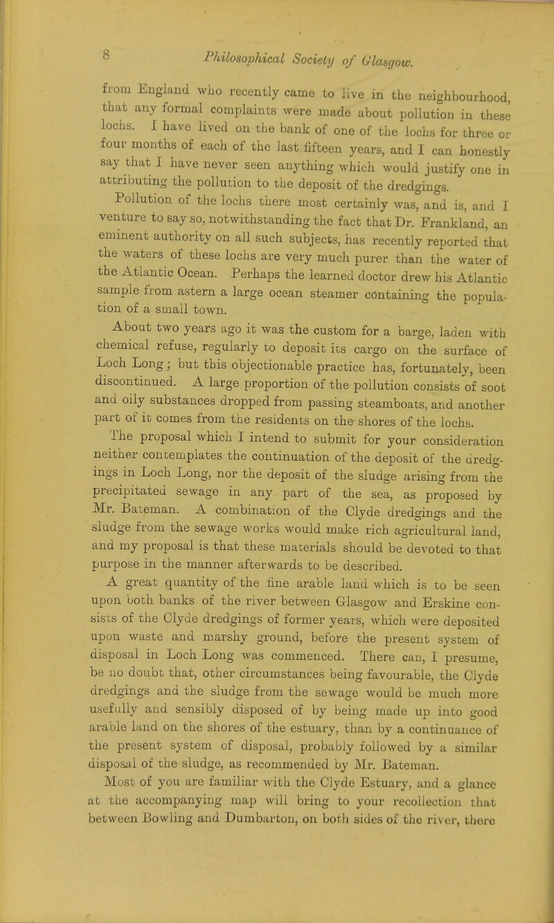 from England who recently came to live in the neighbourhood, that any formal complaints were made about pollution in these lochs. I have lived on the bank of one of the lochs for three or four months of each of the last fifteen years, and I can honestly say that I have never seen anything which would justify one in attributing the pollution to the deposit of the dredgings. Pollution of the loclis tliere most certainly was, and is, and I venture to say so, notwithstanding the fact that Dr. Frankland, an eminent authority on all such subjects, has recently reported that the waters of these lochs are very much purer than the water of the Atlantic Ocean. Perhaps the learned doctor drew his Atlantic sample from astern a large ocean steamer containing the popula- tion of a small town. About two years ago it was the custom for a barge, laden with chemical refuse, regularly to deposit its cargo on the surface of Loch Long; but this objectionable practice has, fortunately, been discontinued. A large proportion of the pollution consists of soot and oily substances dropped from passing steamboats, and another part of it comes from the residents on the- shores of the lochs. The proposal which I intend to submit for your consideration neither contemplates the continuation of the deposit of the dredg- ings in Loch Long, nor the deposit of the sludge arising from the precipitated sewage in any part of the sea, as proposed by Mr. Bateman. A combination of the Clyde dredgings and the sludge from the sewage works would make rich agricultural land, and my proposal is that these materials should be devoted to that purpose in the manner afterwards to be described. A great quantity of the fine arable land which is to be seen upon both banks of the river between Glasgow and Erskine con- sists of the Clyde dredgings of former years, which were deposited upon waste and marshy ground, before the present system of disposal in Loch Long was commenced. There can, I presume, be no dotibt that, other circumstances being favourable, the Clyde dredgings and the sludge from the sewage would be much more usefully and sensibly disposed of by being made up into good arable land on the shores of the estuary, than by a continuance of the present system of disposal, probably followed by a similar disposal of the sludge, as recommended by Mr. Bateman. Most of you are familiar Avith the Clyde Estuary, and a glance at the accompanying map will bring to your recollection that between Bowling and Dumbarton, on both sides of the river, there