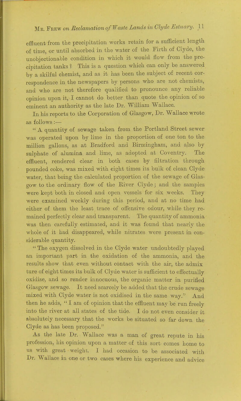 effluent from the precipitation works retain for a sufficient length of time, or until absorbed in the water of the Firth of Clyde, the unobjectionable condition in which it would flow from the pre- cipitation tanks 1 This is a question which can only be answered by a skilful chemist, and as it has been the subject of recent cor- respondence in the newspapers by persons who are not chemists, and who are not therefore qualified to pronounce any reliable opinion upon it, I cannot do better than quote the opinion of so eminent an authority as the late Dr. William Wallace, In his reports to the Corporation of Glasgow, Dr. Wallace wrote as follows :—  A quantity of sewage taken from the Portland Street sewer was operated upon by lime in the proportion of one ton to the million gallons, as at Bradford and Birmingham, and also by sulphate of alumina and lime, as adopted at Coventry. The effluent, rendered clear in both cases by filtration through pounded coke, was mixed with eight times its bulk of clean Clyde water, that being the calculated proportion of the sewage of Glas- gow to the ordinary flow of the River Clyde; and the samples were kept both in closed and open vessels for six Aveeks. They were examined weekly during this period, and at no time had either of them the least trace of oflPensive odour, while they re- mained perfectly clear and transparent. The quantity of ammonia was then carefully estimated, and it was found that nearly the whole of it had disappeared, while nitrates were present in con- siderable quantity.  The oxygen dissolved in the Clyde water undoubtedly played an important part in the oxidation of the ammonia, and the results show that even without contact with the air, the admix ture of eight times its bulk of Clyde water is sufficient to efiectually oxidise, and so render innocuous, the organic matter in purified Glasgow sewage. It need scarcely be added that the crude sewage mixed with Clyde water is not oxidised in the same way. And then he adds,  I am of opinion that the effluent may be run freely into the river at all states of the tide. I do not even consider it absolutely necessary that the works be situated so far down the Clyde as has been proposed. As the late Dr. Wallace was a man of great repute in his profession, his opinion upon a matter of this sort comes home to us with great weight. I had occasion to be associated with Dr. Wallace in one or two cases where his experience and advice