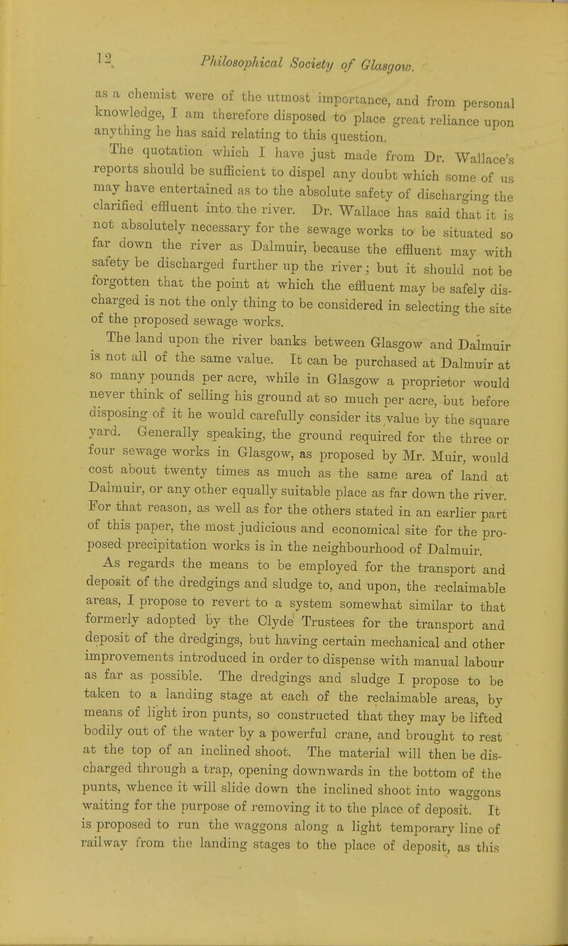as a chemist were of the utmost importance, and from personal knowledge, I am therefore disposed to place great reliance upon anything lie has said relating to this question. The quotation which I liave just made from Dr. Wallace's reports should be sufficient to dispel any doubt which .some of us may have entertained as to the absolute safety of dischar-ina the clarified effluent into, the river. Dr. Wallace has said thatit is not absolutely necessary for the sewage works to be situated so far down the river as Dalmuir, because the effluent may with safety be discharged further up the river; but it .should not be forgotten that the point at which the effluent may be safely dis- charged is not the only thing to be considered in selecting the site of the proposed sewage works. The land upon the river banks between Glasgow and Dalmuir is not all of the same value. It can be purchased at Dalmuir at so many pounds per acre, while in Glasgow a proprietor would never think of selling his ground at so much per acre, but before disposing of it he would carefully consider its value by the square yard. Generally speaking, the ground required for the three or four sewage works in Glasgow, as proposed by Mr. Muir, would cost about twenty times as much as the same area of land at Dalmuir, or any other equally suitable place as far down the river. For that reason, as well as for the others stated in an earlier part of this paper, the most judicious and economical site for the pro- posed precipitation works is in the neighbourhood of Dalmuir. As regards the means to be employed for the transport and deposit of the dredgings and sludge to, and upon, the reclaimable areas, I propose to revert to a system somewhat similar to that formerly adopted by the Clyde Trustees for the transport and deposit of the dredgings, but having certain mechanical and other improvements introduced in order to dispense with manual labour as far as possible. The dredgings and sludge I propose to be taken to a landing stage at each of the reclaimable areas, by means of light iron punts, so constructed that they may be lifted bodily out of the water by a powerful crane, and brought to rest at the top of an inclined shoot. The material will then be dis- charged through a trap, opening downwards in the bottom of the punts, whence it will slide down the inclined shoot into waggons waiting for the purpose of removing it to the place of deposit. It is proposed to run the waggons along a light temporary line of railway from the landing stages to the place of deposit, as this