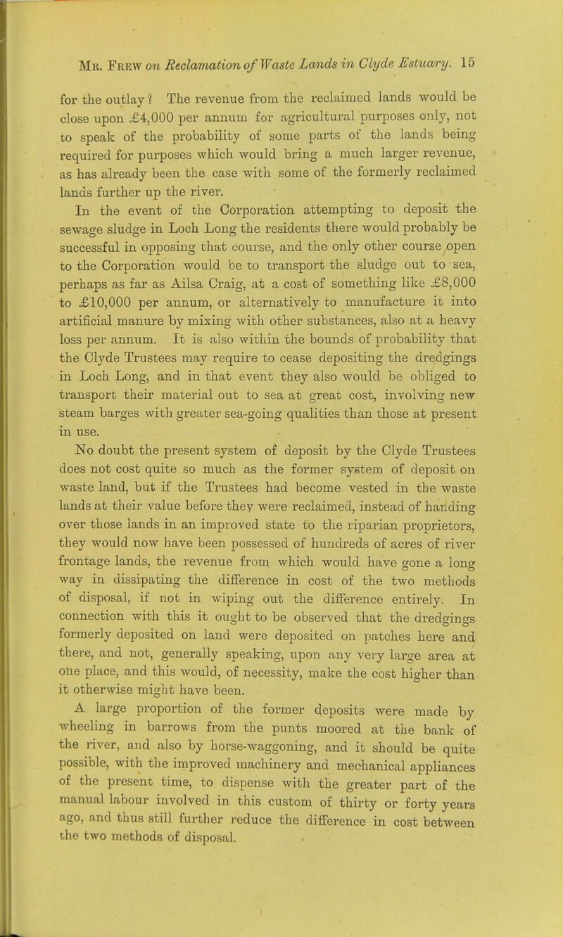 for the outlay 1 The revenue from the reclaimed lands would be close upon £4,000 per annum for agricultural purposes only, not to speak of the probability of some parts of the lands being required for purposes which would bring a much larger revenue, as has already been the case with some of the formerly reclaimed lands further up the river. In the event of the Corporation attempting to deposit the sewage sludge in Loch Long the residents there would probably be successful in opposing that course, and the only other course open to the Corporation would be to transport the sludge out to sea, perhaps as far as Ailsa Craig, at a cost of something like £8,000 to £10,000 per annum, or alternatively to manufacture it into artificial manure by mixing with other substances, also at a heavy loss per annum. It is also within the bounds of probability that the Clyde Trustees may require to cease depositing the dredgings in Loch Long, and in that event they also would be obliged to transport their material out to sea at great cost, involving new steam barges with greater sea-going qualities than those at present in use. No doubt the present system of deposit by the Clyde Trustees does not cost quite so much as the former system of deposit on waste land, but if the Trustees had become vested in the waste lands at their value before they were reclaimed, instead of handing over those lands in an improved state to the riparian proprietors, they would now have been possessed of hundreds of acres of river frontage lands, the revenue from which would have gone a long way in dissipating the difference in cost of the two methods of disposal, if not in wiping out the difierence entirely. In connection with this it ought to be observed that the dredgines formerly deposited on land were deposited on patches here and there, and not, generally speaking, upon any very large area at one place, and this would, of necessity, make the cost higher than it otherwise might have been. A large proportion of the former deposits were made by wheeling in barrows from the punts moored at the bank of the river, and also by horse-waggoning, and it should be quite possible, with the improved machinery and mechanical appliances of the present time, to dispense with the greater part of the manual labour involved in this custom of thirty or forty years ago, and thus still further reduce the difference in cost between the two methods of disposal.