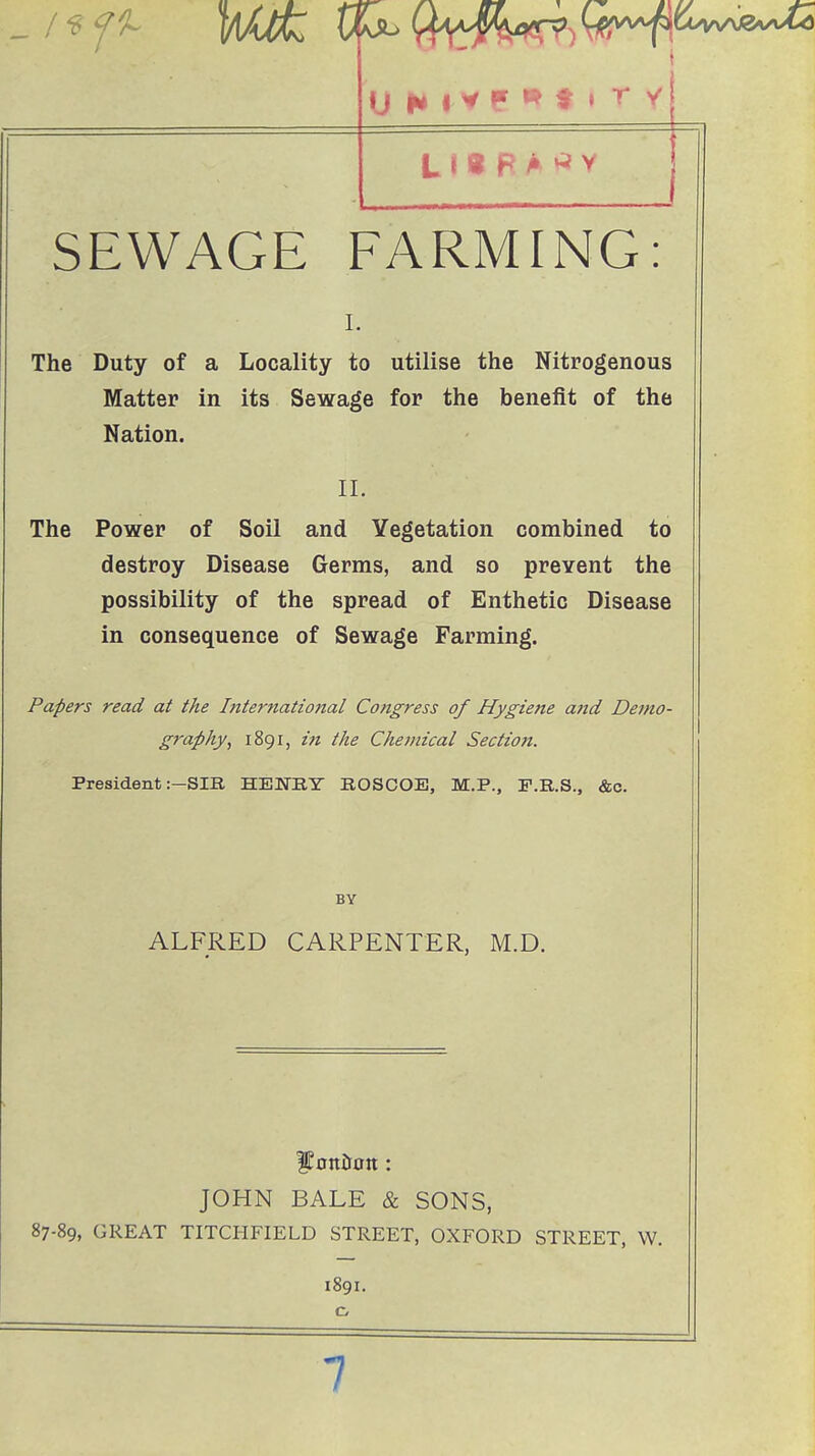 „ / ^ f ^ SEWAGE FARMING: 1. The Duty of a Locality to utilise the Nitrogenous Matter in its Sewage for the benefit of the Nation. II. The Power of Soil and Vegetation combined to destroy Disease Germs, and so prevent the possibility of the spread of Enthetic Disease in consequence of Sewage Farming. Papers read at the International Congress of Hygiene and Demo- graphy^ 1891, itt the Chemical Section. President .--SIB, HEUTKY EOSCOE, M.P., F.R.S., &c. BY ALFRED CARPENTER, M.D. JOHN BALE & SONS, 87-89, GREAT TITCHFIELD STREET, OXFORD STREET, W. 1891. 7