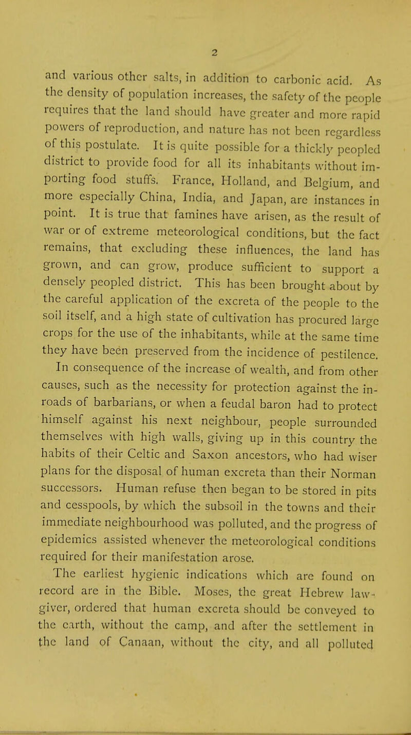 and various other salts, in addition to carbonic acid. As the density of population increases, the safety of the people requires that the land should have greater and more rapid powers of reproduction, and nature has not been regardless of this postulate. It is quite possible for a thickly peopled district to provide food for all its inhabitants without im- porting food stuffs. France, Holland, and Belgium, and more especially China, India, and Japan, are instances in point. It is true that famines have arisen, as the result of war or of extreme meteorological conditions, but the fact remains, that excluding these influences, the land has grown, and can grow, produce sufficient to support a densely peopled district. This has been brought about by the careful application of the excreta of the people to the soil itself, and a high state of cultivation has procured large crops for the use of the inhabitants, while at the same time they have been preserved from the incidence of pestilence. In consequence of the increase of wealth, and from other causes, such as the necessity for protection against the in- roads of barbarians, or when a feudal baron had to protect himself against his next neighbour, people surrounded themselves with high walls, giving up in this country the habits of their Celtic and Saxon ancestors, who had wiser plans for the disposal of human excreta than their Norman successors. Human refuse then began to be stored in pits and cesspools, by which the subsoil in the towns and their immediate neighbourhood was polluted, and the progress of epidemics assisted whenever the meteorological conditions required for their manifestation arose. The earliest hygienic indications which are found on record are in the Bible. Moses, the great Hebrew law- giver, ordered that human excreta should be conveyed to the earth, without the camp, and after the settlement in the land of Canaan, without the city, and all polluted