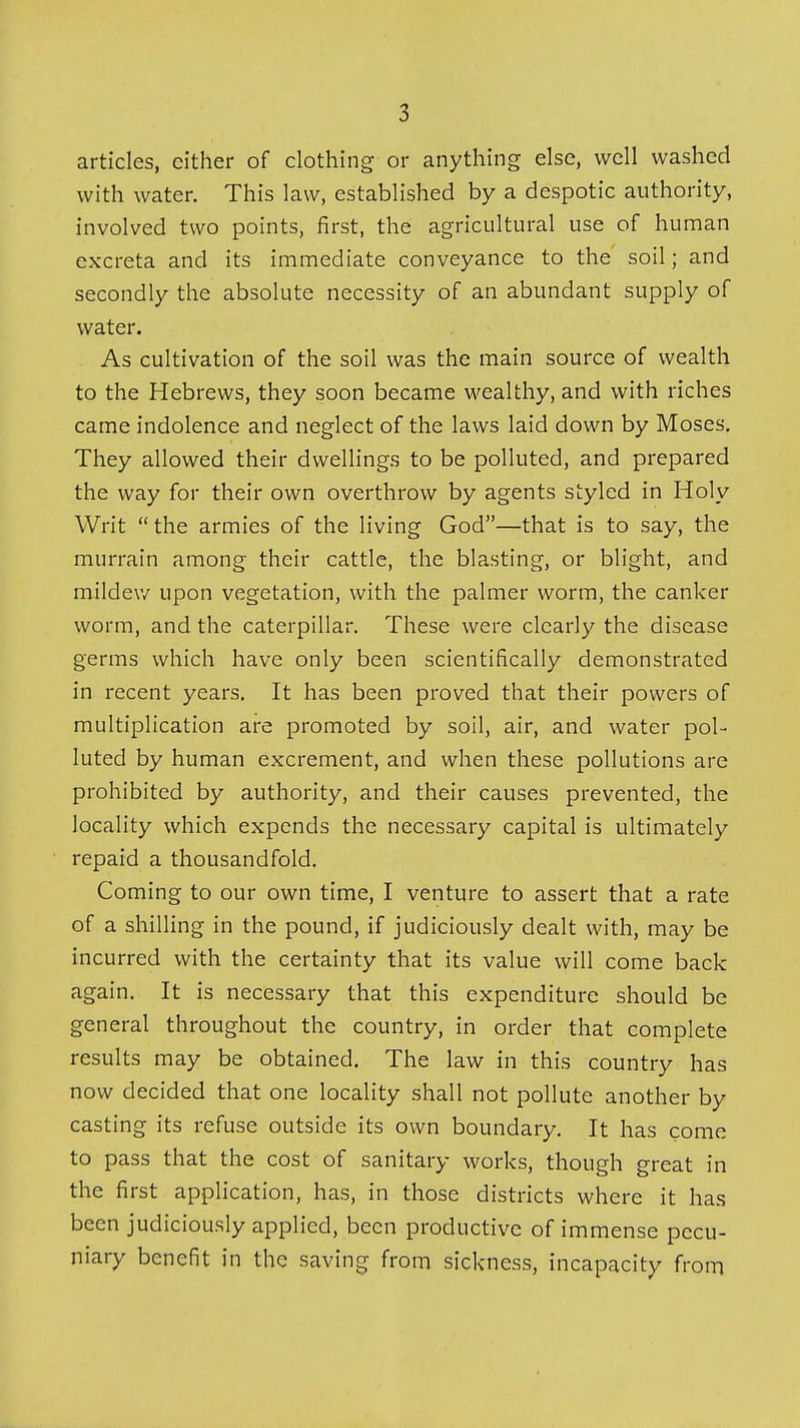 articles, cither of clothing or anything else, well washed with water. This law, established by a despotic authority, involved two points, first, the agricultural use of human excreta and its immediate conveyance to the soil; and secondly the absolute necessity of an abundant supply of water. As cultivation of the soil was the main source of wealth to the Hebrews, they soon became wealthy, and with riches came indolence and neglect of the laws laid down by Moses. They allowed their dwellings to be polluted, and prepared the way for their own overthrow by agents styled in Holy Writ the armies of the living God—that is to say, the murrain among their cattle, the blasting, or blight, and mildev/ upon vegetation, with the palmer worm, the canker worm, and the caterpillar. These were clearly the disease germs which have only been scientifically demonstrated in recent years. It has been proved that their powers of multiplication are promoted by soil, air, and water pol- luted by human excrement, and when these pollutions are prohibited by authority, and their causes prevented, the locality which expends the necessary capital is ultimately repaid a thousandfold. Coming to our own time, I venture to assert that a rate of a shilling in the pound, if judiciously dealt with, may be incurred with the certainty that its value will come back again. It is necessary that this expenditure should be general throughout the country, in order that complete results may be obtained. The law in this country has now decided that one locality shall not pollute another by casting its refuse outside its own boundary. It has come to pass that the cost of sanitary works, though great in the first application, has, in those districts where it has been judiciously applied, been productive of immense pecu- niary benefit in the saving from sickness, incapacity from