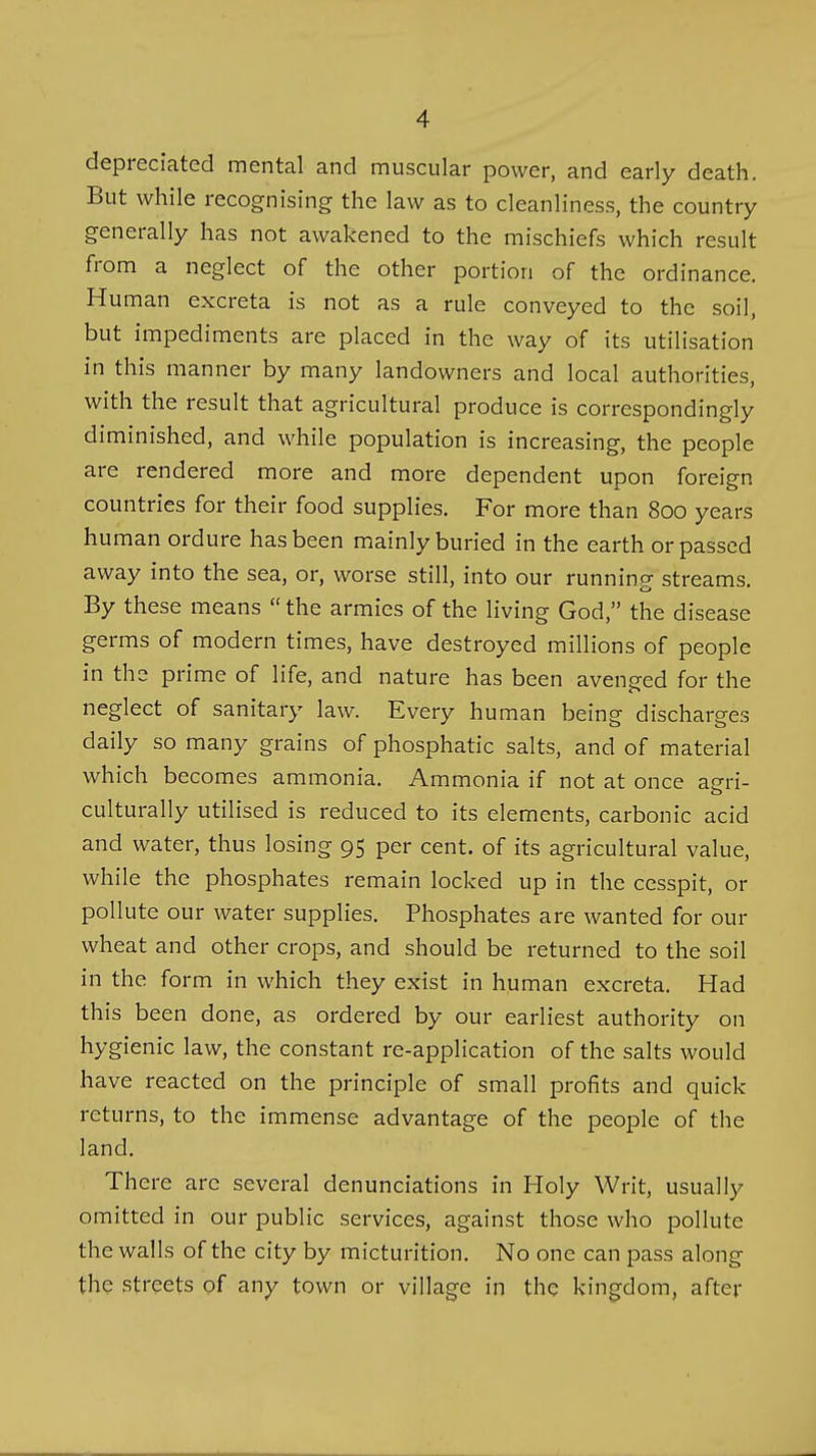 depreciated mental and muscular power, and early death. But while recognising the law as to cleanliness, the country generally has not awakened to the mischiefs which result from a neglect of the other portion of the ordinance. Human excreta is not as a rule conveyed to the soil, but impediments are placed in the way of its utilisation in this manner by many landowners and local authorities, with the result that agricultural produce is correspondingly diminished, and while population is increasing, the people are rendered more and more dependent upon foreign countries for their food supplies. For more than 800 years human ordure has been mainly buried in the earth or passed away into the sea, or, worse still, into our running streams. By these means  the armies of the living God, the disease germs of modern times, have destroyed millions of people in the prime of life, and nature has been avenged for the neglect of sanitary law. Every human being discharges daily so many grains of phosphatic salts, and of material which becomes ammonia. Ammonia if not at once am-i- culturally utilised is reduced to its elements, carbonic acid and water, thus losing 95 per cent, of its agricultural value, while the phosphates remain locked up in the cesspit, or pollute our water supplies. Phosphates are wanted for our wheat and other crops, and should be returned to the soil in the form in which they exist in human excreta. Had this been done, as ordered by our earliest authority on hygienic law, the constant re-application of the salts would have reacted on the principle of small profits and quick returns, to the immense advantage of the people of the land. There are several denunciations in Holy Writ, usually omitted in our public services, against those who pollute the walls of the city by micturition. No one can pass along the streets of any town or village in the kingdom, after