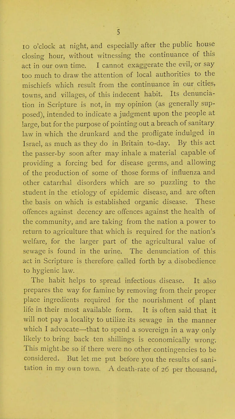 lo o'clock at night, and especially after the public house closing hour, without witnessing the continuance of this act in our own time. I cannot exaggerate the evil, or say too much to draw the attention of local authorities to the mischiefs which result from the continuance in our cities, towns, and villages, of this indecent habit. Its denuncia- tion in Scripture is not, in my opinion (as generally sup- posed), intended to indicate a judgment upon the people at large, but for the purpose of pointing out a breach of sanitary law in which the drunkard and the profligate indulged in Israel, as much as they do in Britain to-day. By this act the passer-by soon after may inhale a material capable of providing a forcing bed for disease germs, and allowing of the production of some of those forms of influenza and other catarrhal disorders which are so puzzling to the student in the etiology of epidemic disease, and are often the basis on which is established organic disease. These offences against decency are offences against the health of the community, and are taking from the nation a power to return to agriculture that which is required for the nation's welfare, for the larger part of the agricultural value of sewage is found in the urine. The denunciation of this act in Scripture is therefore called forth by a disobedience to hygienic law. The habit helps to spread infectious disease. It also prepares the way for famine by removing from their proper place ingredients required for the nourishment of plant life in their most available form. Tt is often said that it will not pay a locality to utilize its sewage in the manner which I advocate—that to spend a sovereign in a way only likely to bring back ten shillings is economically wrong. This might,be so if there were no other contingencies to be considered. But let me put before you the results of sani- tation in my own town. A death-rate of 26 per thousand,