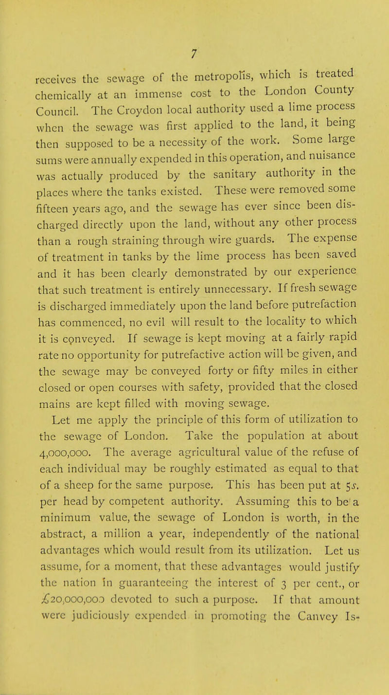 receives the sewage of the metropol'is, which is treated chemically at an immense cost to the London County Council. The Croydon local authority used a lime process when the sewage was first applied to the land, it being then supposed to be a necessity of the work. Some large sums were annually expended in this operation, and nuisance was actually produced by the sanitary authority in the places where the tanks existed. These were removed some fifteen years ago, and the sewage has ever since been dis- charged directly upon the land, without any other process than a rough straining through wire guards. The expense of treatment in tanks by the lime process has been saved and it has been clearly demonstrated by our experience that such treatment is entirely unnecessary. If fresh sewage is discharged immediately upon the land before putrefaction has commenced, no evil will result to the locality to which it is conveyed. If sewage is kept moving at a fairly rapid rate no opportunity for putrefactive action will be given, and the sewage may be conveyed forty or fifty miles in either closed or open courses with safety, provided that the closed mains are kept filled with moving sewage. Let me apply the principle of this form of utilization to the sewage of London. Take the population at about 4,000,000. The average agricultural value of the refuse of each individual may be roughly estimated as equal to that of a sheep for the same purpose. This has been put at 5^. per head by competent authority. Assuming this to be'a minimum value, the sewage of London is worth, in the abstract, a million a year, independently of the national advantages which would result from its utilization. Let us assume, for a moment, that these advantages would justify the nation in guaranteeing the interest of 3 per cent., or ;^20,ooo,ooo devotcd to such a purpose. If that amount were judiciously expended in promoting the Canvey Is-