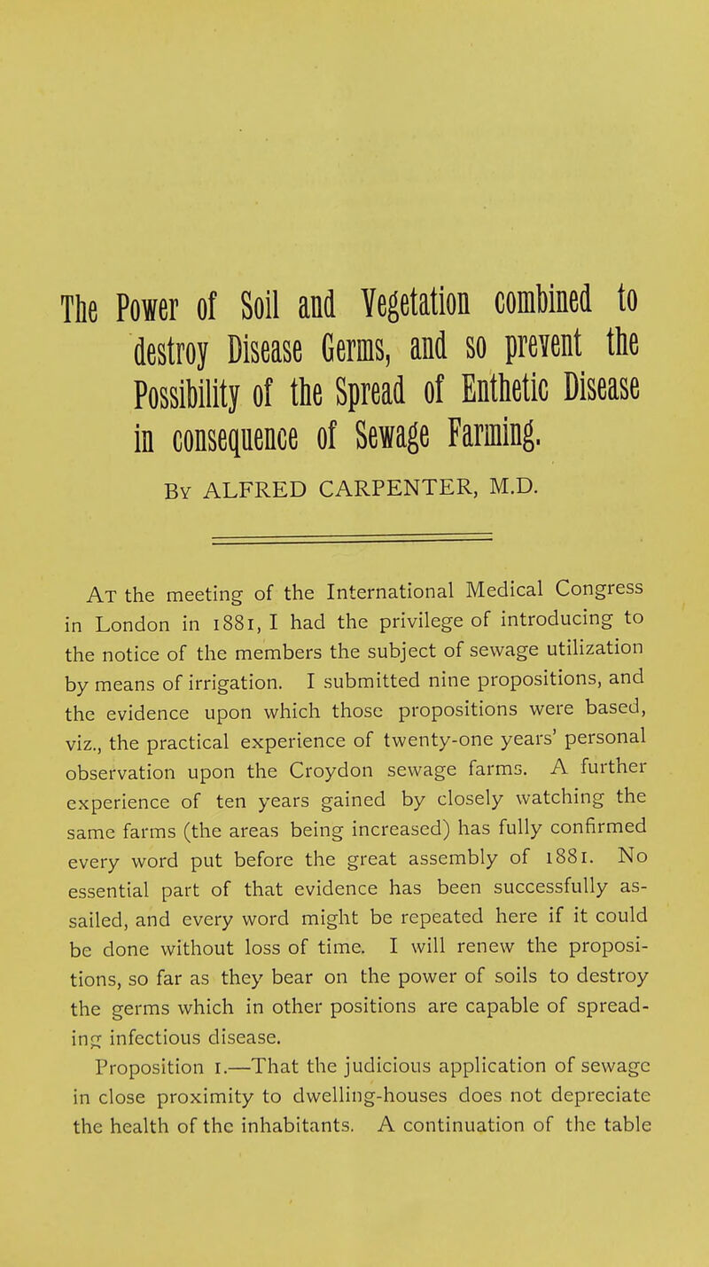 The Power of Soil and Vegetation combined to destroy Disease Germs, and so prevent the Possibility of the Spread of Enthetic Disease in consequence of Sewage Farming. By ALFRED CARPENTER, M.D. At the meeting of the International Medical Congress in London in 1881, I had the privilege of introducing to the notice of the members the subject of sewage utilization by means of irrigation. I submitted nine propositions, and the evidence upon which those propositions were based, viz., the practical experience of twenty-one years' personal observation upon the Croydon sewage farms. A further experience of ten years gained by closely watching the same farms (the areas being increased) has fully confirmed every word put before the great assembly of 1881. No essential part of that evidence has been successfully as- sailed, and every word might be repeated here if it could be done without loss of time. I will renew the proposi- tions, so far as they bear on the power of soils to destroy the germs which in other positions are capable of spread- ing infectious disease. Proposition i.—That the judicious application of sewage in close proximity to dwelling-houses does not depreciate the health of the inhabitants. A continuation of the table