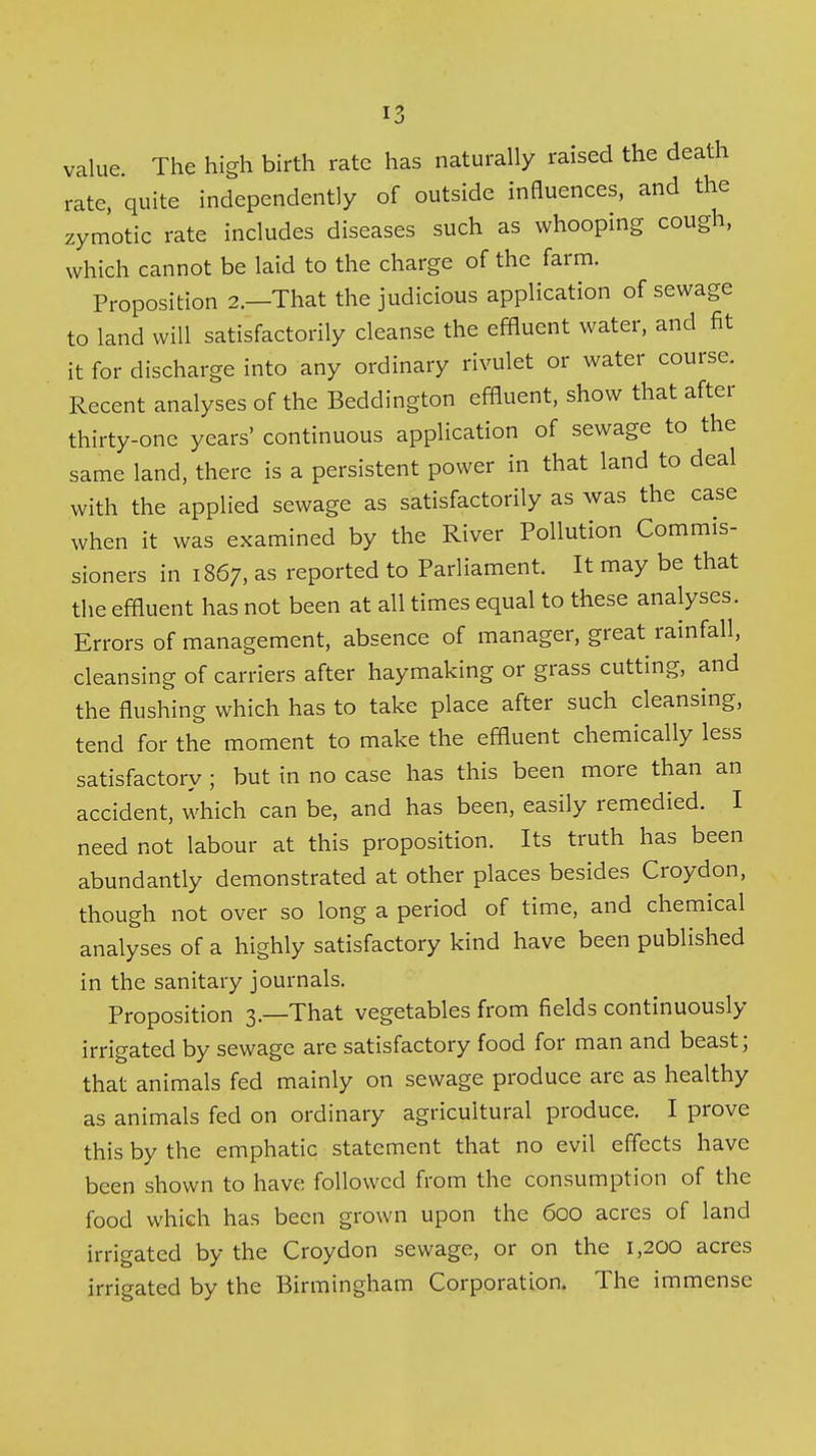 value. The high birth rate has naturally raised the death rate, quite independently of outside influences, and the zymotic rate includes diseases such as whooping cough, which cannot be laid to the charge of the farm. Proposition 2.—That the judicious application of sewage to land will satisfactorily cleanse the effluent water, and fit it for discharge into any ordinary rivulet or water course. Recent analyses of the Beddington effluent, show that after thirty-one years' continuous application of sewage to the same land, there is a persistent power in that land to deal with the applied sewage as satisfactorily as was the case when it was examined by the River Pollution Commis- sioners in 1867, as reported to Parliament. It may be that the effluent has not been at all times equal to these analyses. Errors of management, absence of manager, great rainfall, cleansing of carriers after haymaking or grass cutting, and the flushing which has to take place after such cleansing, tend for the moment to make the effluent chemically less satisfactory ; but in no case has this been more than an accident, which can be, and has been, easily remedied. I need not labour at this proposition. Its truth has been abundantly demonstrated at other places besides Croydon, though not over so long a period of time, and chemical analyses of a highly satisfactory kind have been published in the sanitary journals. Proposition 3.—That vegetables from fields continuously irrigated by sewage are satisfactory food for man and beast; that animals fed mainly on sewage produce are as healthy as animals fed on ordinary agricultural produce. I prove this by the emphatic statement that no evil effects have been shown to have followed from the consumption of the food which has been grown upon the 600 acres of land irrigated by the Croydon sewage, or on the 1,200 acres irrigated by the Birmingham Corporation. The immense