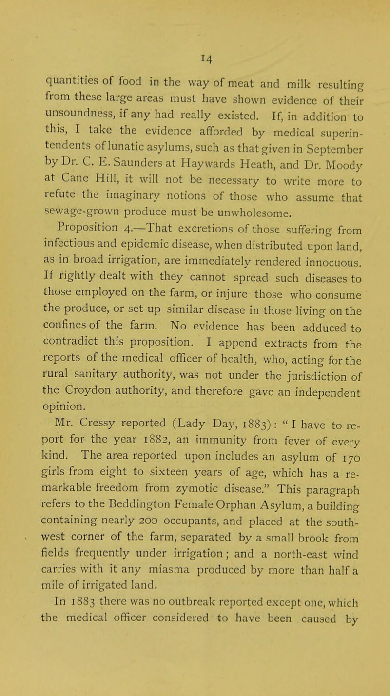 quantities of food in the way of meat and milk resulting from these large areas must have shown evidence of their unsoundness, if any had really existed. If, in addition to this, I take the evidence afforded by medical superin- tendents of lunatic asylums, such as that given in September by Dr. C. E. Saunders at Haywards Heath, and Dr. Moody at Cane Hill, it will not be necessary to write more to refute the imaginary notions of those who assume that sewage-grown produce must be unwholesome. Proposition 4.—That excretions of those suffering from infectious and epidemic disease, when distributed upon land, as in broad irrigation, are immediately rendered innocuous. If rightly dealt with they cannot spread such diseases to those employed on the farm, or injure those who consume the produce, or set up similar disease in those living on the confines of the farm. No evidence has been adduced to contradict this proposition. I append extracts from the reports of the medical officer of health, who, acting for the rural sanitary authority, was not under the jurisdiction of the Croydon authority, and therefore gave an independent opinion. Mr. Cressy reported (Lady Day, 1883): I have to re- port for the year 1882, an immunity from fever of every kind. The area reported upon includes an asylum of 170 girls from eight to sixteen years of age, v/hich has a re- markable freedom from zymotic disease. This paragraph refers to the Beddington Female Orphan Asylum, a building containing nearly 200 occupants, and placed at the south- west corner of the farm, separated by a small brook from fields frequently under irrigation; and a north-east wind carries with it any miasma produced by more than half a mile of irrigated land. In 1883 there was no outbreak reported except one, which the medical officer considered to have been caused by