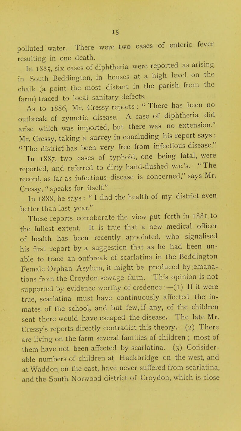 polluted water. There were two cases of enteric fever resulting in one death. In i88S, six cases of diphtheria were reported as arising in South Bcddington, in houses at a high level on the chalk (:a point the most distant in the parish from the farm) traced to local sanitary defects. As to 1886, Mr. Cressy reports: There has been no outbreak of zymotic disease. A case of diphtheria did arise which was imported, but there was no extension. Mr. Cressy, taking a survey in concluding his report says^:  The district has been very free from infectious disease. In 1887, two cases of typhoid, one being fatal, were reported, and referred to dirty hand-flushed w.c.'s.  The record, as far as infectious disease is concerned, says Mr. Cressy,  speaks for itself. In 1888, he says :  I find the health of my district even better than .last year. These reports corroborate the view put forth in 1881 to the fullest extent. It is true that a new medical officer of health has been recently appointed, who signalised his first report by a suggestion that as he had been un- able to trace an outbreak of scarlatina in the Beddington Female Orphan Asylum, it might be produced by emana- tions from the Croydon sewage farm. This opinion is not supported by evidence worthy of credence :—(i) If it were true, scarlatina must have continuously affected the in- mates of the school, and but few, if any, of the children sent there would have escaped the disease. The late Mr. Cressy's reports directly contradict this theory. (2) There are living on the farm several families of children ; most of them have not been affected by scarlatina. (3) Consider- able numbers of children at Hackbridge on the west, and at Waddon on the east, have never suffered from scarlatina, and the South Norwood district of Croydon, which is close