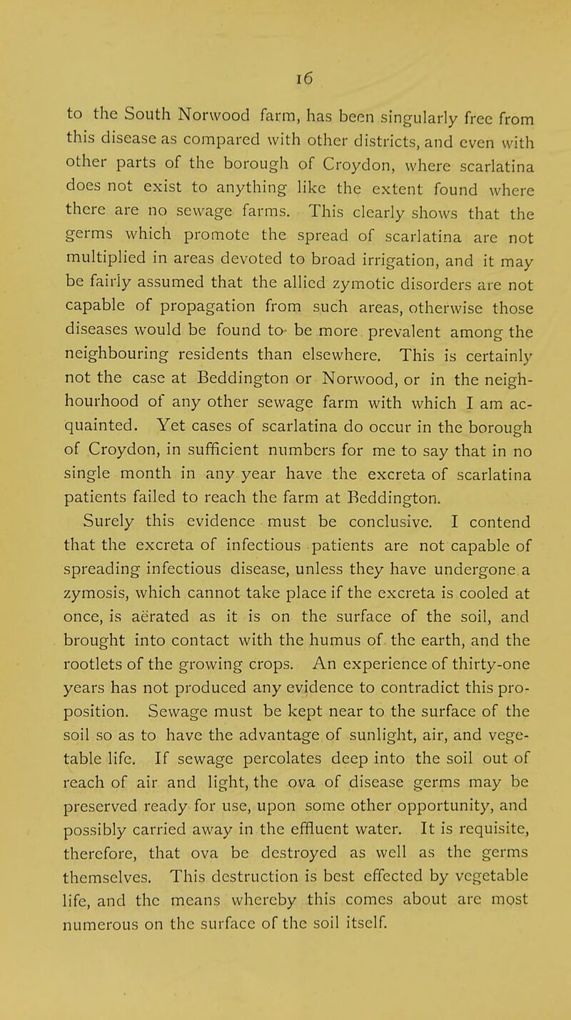 to the South Norwood farm, has been singularly free from this disease as compared with other districts, and even with other parts of the borough of Croydon, where scarlatina does not exist to anything like the extent found where there are no sewage farms. This clearly shows that the germs which promote the spread of scarlatina are not multiplied in areas devoted to broad irrigation, and it may be fairly assumed that the allied zymotic disorders are not capable of propagation from such areas, otherwise those diseases would be found to- be more, prevalent among the neighbouring residents than elsewhere. This is certainly not the case at Beddington or Norwood, or in the neigh- bourhood of any other sewage farm with which I am ac- quainted. Yet cases of scarlatina do occur in the borough of Croydon, in sufficient numbers for me to say that in no single month in any year have the excreta of scarlatina patients failed to reach the farm at Beddington, Surely this evidence must be conclusive. I contend that the excreta of infectious patients are not capable of spreading infectious disease, unless they have undergone a zymosis, which cannot take place if the excreta is cooled at once, is aerated as it is on the surface of the soil, and brought into contact with the humus of the earth, and the rootlets of the growing crops. An experience of thirty-one years has not produced any evidence to contradict this pro- position. Sewage must be kept near to the surface of the soil so as to have the advantage of sunlight, air, and vege- table life. If sewage percolates deep into the soil out of reach of air and light, the ova of disease germs may be preserved ready for use, upon some other opportunity, and possibly carried away in the effluent water. It is requisite, therefore, that ova be destroyed as well as the germs themselves. This destruction is best effected by vegetable life, and the means whereby this comes about are most numerous on the surface of the soil itself.
