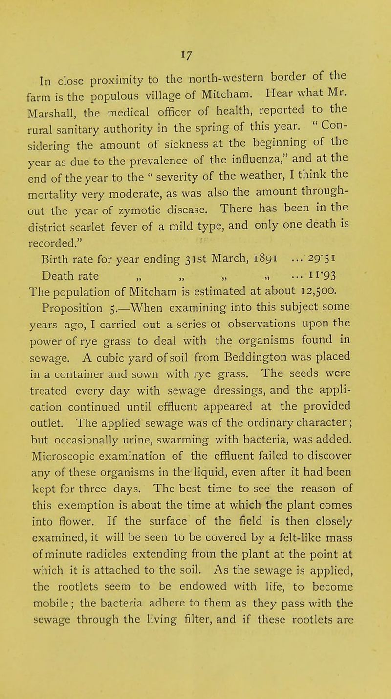 In close proximity to the north-western border of the farm is the populous village of Mitcham. Hear what Mr. Marshall, the medical officer of health, reported to the rural sanitary authority in the spring of this year.  Con- sidering the amount of sickness at the beginning of the year as due to the prevalence of the influenza, and at the end of the year to the  severity of the weather, I think the mortality very moderate, as was also the amount through- out the year of zymotic disease. There has been in the district scarlet fever of a mild type, and only one death is recorded. Birth rate for year ending 31st March, 1891 ... 29-51 Death rate „ „ „ ... 11*93 The population of Mitcham is estimated at about 12,500. Proposition 5.—When examining into this subject some years ago, I carried out a series 01 observations upon the power of rye grass to deal with the organisms found in sewage. A cubic yard of soil from Beddington was placed in a container and sown with rye grass. The seeds were treated every day with sewage dressings, and the appli- cation continued until effluent appeared at the provided outlet. The applied sewage was of the ordinary character; but occasionally urine, swarming with bacteria, was added. Microscopic examination of the effluent failed to discover any of these organisms in the liquid, even after it had been kept for three days. The best time to see the reason of this exemption is about the time at which the plant comes into flower. If the surface of the field is then closely examined, it will be seen to be covered by a felt-like mass of minute radicles extending from the plant at the point at which it is attached to the soil. As the sewage is applied, the rootlets seem to be endowed with life, to become mobile; the bacteria adhere to them as they pass with the sewage through the living filter, and if these rootlets are