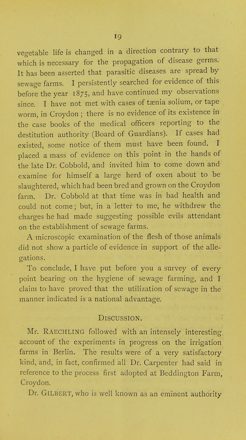 vegetable life is changed in a direction contrary to that which is necessary for the propagation of disease germs. It has been asserted that parasitic diseases are spread by sewage farms. I persistently searched for evidence of this before the year 1875, and have continued my observations since. I have not met with cases of taenia solium, or tape worm, in Croydon ; there is no evidence of its existence in the case books of the medical officers reporting to the destitution authority (Board of Guardians). If cases had existed, some notice of them must have been found. I placed a mass of evidence on this point in the hands of the late Dr. Cobbold, and invited him to come down and examine for himself a large herd of oxen about to be slaughtered, which had been bred and grown on the Croydon farm. Dr. Cobbold at that time was in bad health and could not come; but, in a letter to me, he withdrew the charges he had made suggesting possible evils attendant on the establishment of sewage farms. A microscopic examination of the flesh of those animals did not show a particle of evidence in support of the alle- gations. To conclude, I have put before you a survey of every point bearing on the hygiene of sewage farming, and I claim to have proved that the utilization of sewage in the manner indicated is a national advantage. Discussion. Mr. Raechling followed with an intensely interesting, account of the experiments in progress on the irrigation farms in Berlin. The results were of a very satisfactory kind, and, in fact, confirmed all Dr. Carpenter had said in reference to the process first adopted at Beddington Farm, Croydon. Dr. Gilbert, who is well known as an eminent authority