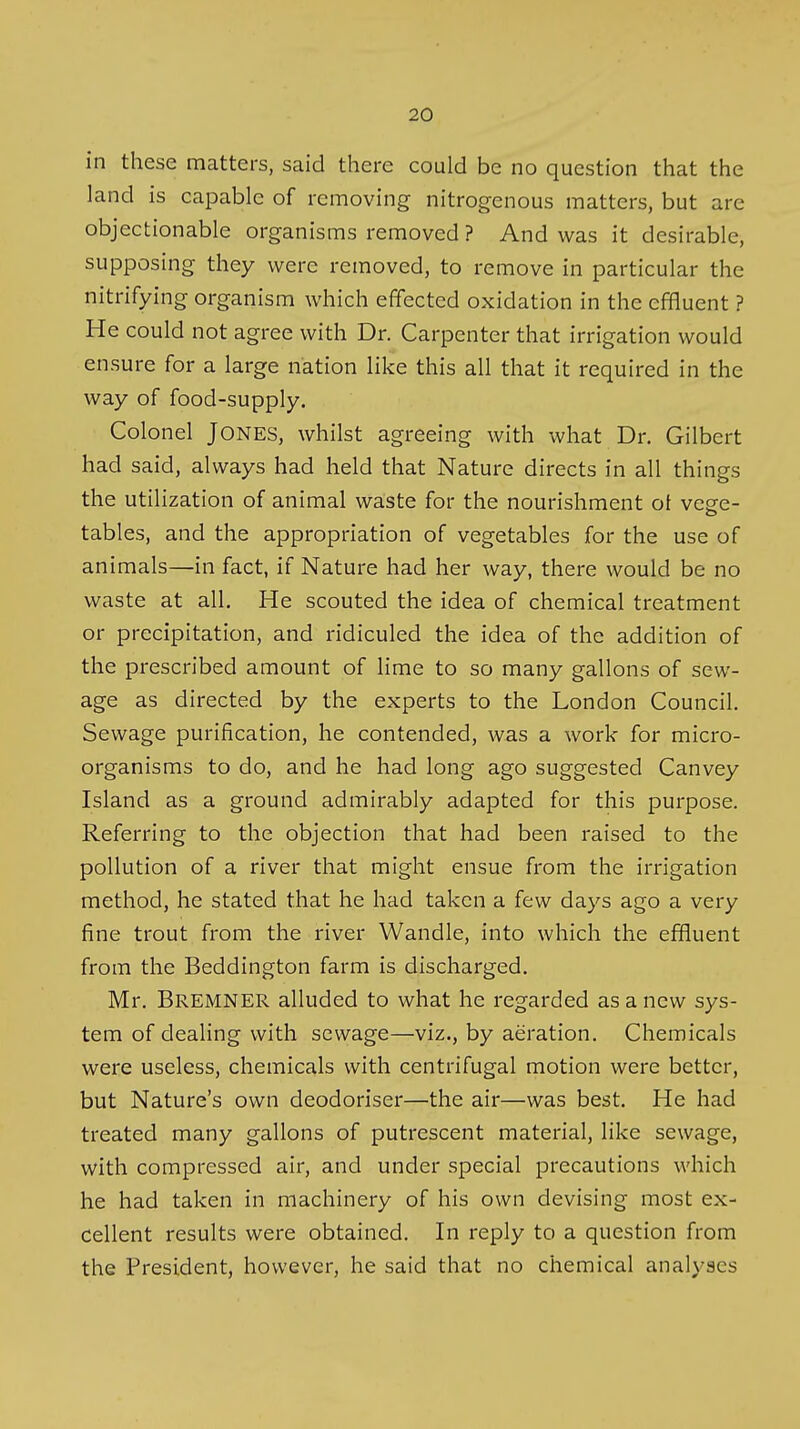 in these matters, said there could be no question that the land is capable of removing nitrogenous matters, but are objectionable organisms removed ? And was it desirable, supposing they were removed, to remove in particular the nitrifying organism which effected oxidation in the effluent ? He could not agree with Dr. Carpenter that irrigation would ensure for a large nation like this all that it required in the way of food-supply. Colonel Jones, whilst agreeing with what Dr. Gilbert had said, always had held that Nature directs in all things the utilization of animal waste for the nourishment ot veee- tables, and the appropriation of vegetables for the use of animals—in fact, if Nature had her way, there would be no waste at all. He scouted the idea of chemical treatment or precipitation, and ridiculed the idea of the addition of the prescribed amount of lime to so many gallons of sew- age as directed by the experts to the London Council. Sewage purification, he contended, was a work for micro- organisms to do, and he had long ago suggested Canvey Island as a ground admirably adapted for this purpose. Referring to the objection that had been raised to the pollution of a river that might ensue from the irrigation method, he stated that he had taken a few days ago a very fine trout from the river Wandle, into which the effluent from the Beddington farm is discharged. Mr. Bremner alluded to what he regarded as a new sys- tem of dealing with sewage—viz., by aeration. Chemicals were useless, chemicals with centrifugal motion were better, but Nature's own deodoriser—the air—was best. He had treated many gallons of putrescent material, like sewage, with compressed air, and under special precautions which he had taken in machinery of his own devising most ex- cellent results were obtained. In reply to a question from the President, however, he said that no chemical analyses