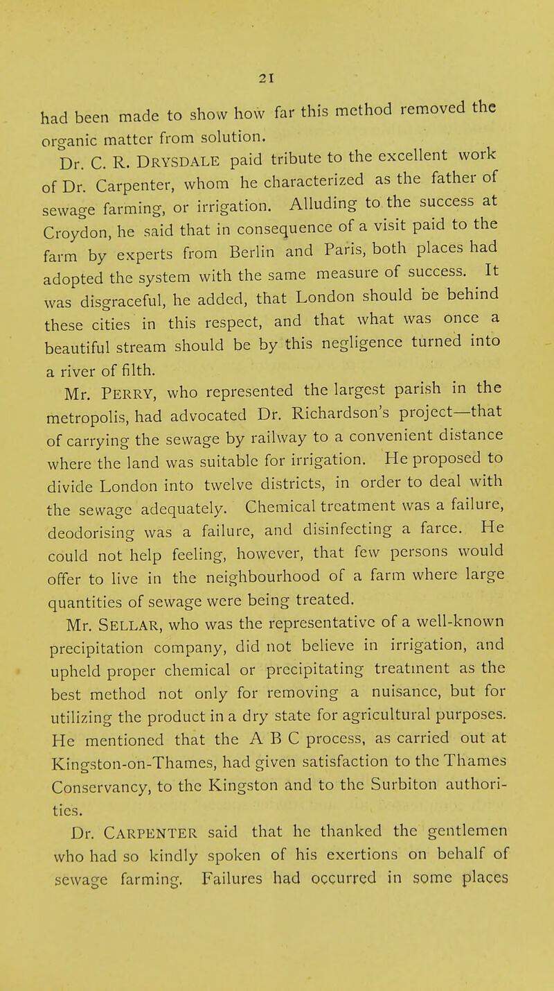 had been made to show how far this method removed the organic matter from solution. Dr. C. R. Drysdale paid tribute to the excellent work of Dr. Carpenter, whom he characterized as the father of sewage farming, or irrigation. Alluding to the success at Croydon, he said that in consequence of a visit paid to the farm by' experts from Berlin and Paris, both places had adopted the system with the same measure of success. It was disgraceful, he added, that London should be behind these cities in this respect, and that what was once a beautiful stream should be by this negligence turned into a river of filth. Mr. Perry, who represented the largest parish in the metropolis, had advocated Dr. Richardson's project—that of carrying the sewage by railway to a convenient distance where the land was suitable for irrigation. He proposed to divide London into twelve districts, in order to deal with the sewage adequately. Chemical treatment was a failure, deodorising was a failure, and disinfecting a farce. He could not help feeling, however, that few persons would offer to live in the neighbourhood of a farm where large quantities of sewage were being treated. Mr. Sellar, who was the representative of a well-known precipitation company, did not believe in irrigation, and upheld proper chemical or precipitating treatment as the best method not only for removing a nuisance, but for utilizing the product in a dry state for agricultural purposes. He mentioned that the ABC process, as carried out at Kingston-on-Thames, had given satisfaction to the Thames Conservancy, to the Kingston and to the Surbiton authori- ties. Dr. Carpenter said that he thanked the gentlemen who had so kindly spoken of his exertions on behalf of sewage farming. Failures had occurred in some places