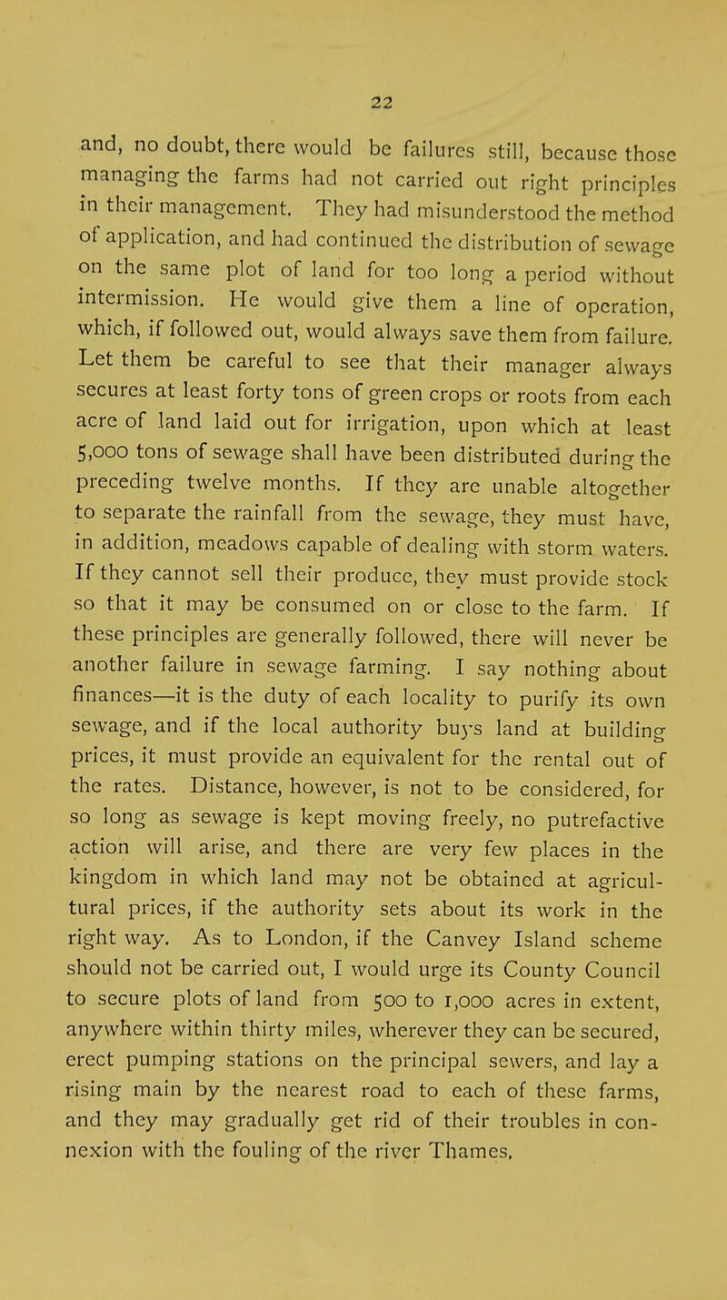 and, no doubt, there would be failures still, because those managing the farms had not carried out right principles in their management. They had misunderstood the method of application, and had continued the distribution of sewage on the same plot of land for too long a period without intermission. He would give them a line of operation, which, if followed out, would always save them from failure. Let them be careful to see that their manager always secures at least forty tons of green crops or roots from each acre of land laid out for irrigation, upon which at least 5,000 tons of sewage shall have been distributed during the preceding twelve months. If they are unable altogether to separate the rainfall from the sewage, they must have, in addition, meadows capable of dealing with storm waters. If they cannot sell their produce, they must provide stock- so that it may be consumed on or close to the farm. If these principles are generally followed, there will never be another failure in sewage farming. I say nothing about finances—it is the duty of each locality to purify its own sewage, and if the local authority buj-s land at building prices, it must provide an equivalent for the rental out of the rates. Distance, however, is not to be considered, for so long as sewage is kept moving freely, no putrefactive action will arise, and there are very few places in the kingdom in which land may not be obtained at agricul- tural prices, if the authority sets about its work in the right way. As to London, if the Canvey Island scheme should not be carried out, I would urge its County Council to secure plots of land from 500 to 1,000 acres in extent, anywhere within thirty miles, wherever they can be secured, erect pumping stations on the principal sewers, and lay a rising main by the nearest road to each of these farms, and they may gradually get rid of their troubles in con- nexion with the fouling of the river Thames,