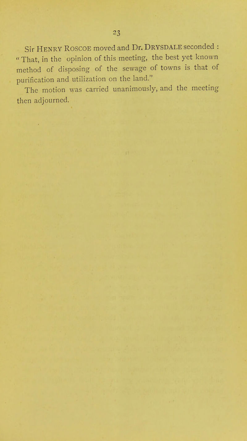 Sir Henry Roscoe moved and Dr. Drysdale seconded :  That, in the opinion of this meeting, the best yet known method of disposing of the sewage of towns is that of purification and utiHzation on the land. The motion was carried unanimously, and the meeting then adjourned.