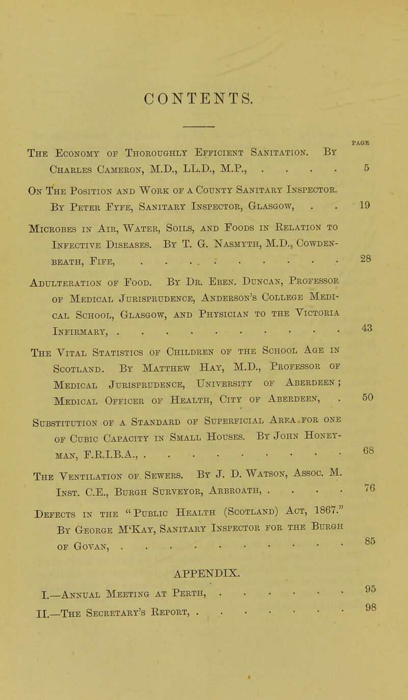 CONTENTS. The Economy of Thoroughly Efficient Sanitation. By Charles Cameron, M.D., LL.D., M.P., .... 5 On The Position and Work of a County Sanitary Inspector. By Peter Eype, Sanitary Inspector, Glasgow, . . 19 Microbes in Air, Water, Soils, and Foods in Eelation to Infective Diseases. By T. G. Nasmyth, M.D., Cowden- beath, Fife, 28 Adulteration of Food. By Dr. Eben. Duncan, Professor OF Medical Jurisprudence, Anderson's College Medi- cal School, Glasgow, and Physician to the Victoria Infirmary, The Vital Statistics of Children of the School Age in Scotland. By Matthew Hay, M.D., Professor of Medical Jurisprudence, University of Aberdeen; Medical Officer of Health, City of Aberdeen, . 50 Substitution of a Standard of Superficial Area for one OF Cubic Capacity in Small Houses. By John Honey- man, F.RI.B.A., 68 The Ventilation of Sewers. By J. D. Watson, Assoc. M. Inst. C.E., Burgh Surveyor, Arbroath, . . . . V6 Defects in the Public Health (Scotland) Act, 1861. By George M'Kay, Sanitary Inspector for the Burgh of Govan, APPENDIX. I,—Annual Meeting at Perth, II.—The Secretary's Eeport,