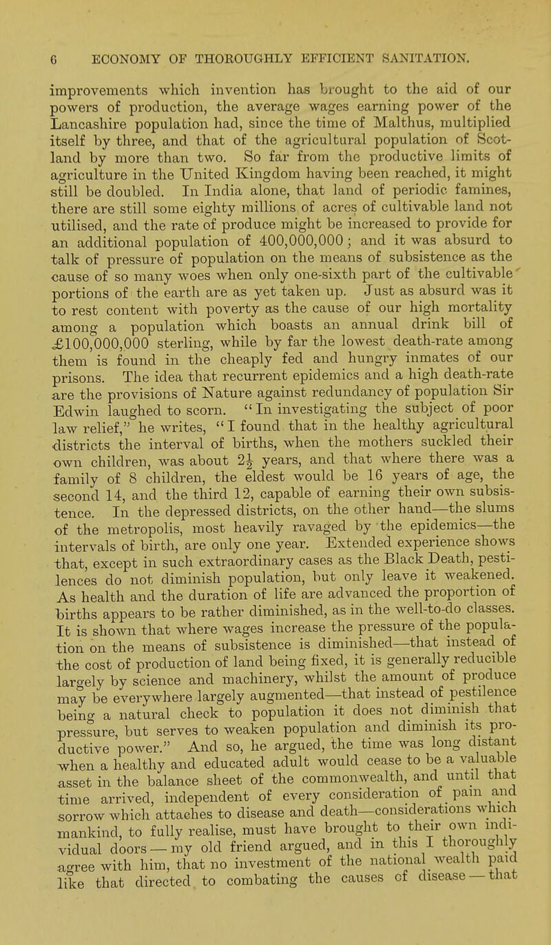 improvements which invention has brought to the aid of our powers of production, the average wages earning power of the Lancashire population had, since the time of Mai thus, multiplied itself by three, and that of the agricultural population of Scot- land by more than two. So far from the productive limits of agriculture in the United Kingdom having been reached, it might still be doubled. In India alone, that land of periodic famines, there are still some eighty millions of acres of cultivable land not utilised, and the rate of produce might be increased to provide for an additional population of 400,000,000; and it was absurd to talk of pressure of population on the means of subsistence as the cause of so many woes when only one-sixth part of the cultivable' portions of the earth are as yet taken up. Just as absurd was it to rest content with poverty as the cause of our high mortality among a population which boasts an annual drink bill of ,£100,000,000 sterling, while by far the lowest death-rate among them is found in the cheaply fed and hungry inmates of our prisons. The idea that recurrent epidemics and a high death-rate are the provisions of Nature against redundancy of population Sir Edwin laughed to scorn.  In investigating the subject of poor law relief, he writes, I found that in the healthy agricultural districts the interval of births, when the mothers suckled their own children, was about 2-| years, and that where there was a family of 8 children, the eldest would be 16 years of age, the second 14, and the third 12, capable of earning their own subsis- tence. In the depressed districts, on the other hand—the slums of the metropolis, most heavily ravaged by the epidemics—the intervals of birth, are only one year. Extended experience shows that, except in such extraordinary cases as the Black Death, pesti- lences do not diminish population, but only leave it weakened. As health and the duration of life are advanced the proportion of lairths appears to be rather diminished, as in the well-to-do classes. It is shown that where wages increase the pressure of the popula- tion on the means of subsistence is diminished—that instead of the cost of production of land being fixed, it is generally reducible largely by science and machinery, whilst the amount of produce may be everywhere largely augmented—that instead of pestilence being a natural check to population it does not dimmish that pressure, but serves to weaken population and diminish its pro- ductive power. And so, he argued, the time was long distant ivhen a healthy and educated adult would cease to be a valuable asset in the balance sheet of the commonwealth, and until that time arrived, independent of every consideration of pam and sorrow which attaches to disease and death—considerations which mankind, to fully realise, must have brought to their own indi- vidual doors —my old friend argued, and in this I thoroughly a^ree with him, that no investment of the national wealth paid like that directed to combating the causes of disease —that