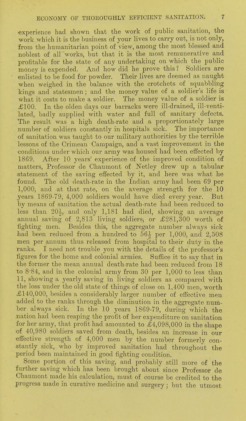 •experience had shown that the work of public sanitation, the work which it is the business of your lives to carry out, is not only, from the humanitarian point of view, among the most blessed and noblest of all works, but that it is the most remunerative and profitable for the state of any undertaking on which the public money is expended. And how did he prove this? Soldiers are unlisted to be food for powder. Their lives are deemed as naught when weighed in the balance with the crotchets of squabbling kings and statesmen; and the money value of a soldier's life is what it costs to make a soldier. The money value of a soldier is £100. In the olden days our barracks were ill-drained, ill-venti- lated, badly supplied with water and full of sanitary defects. The result was a high death-rate and a proportionately large number of soldiers constantly in hospitals sick. The importance of sanitation was taught to our military authorities by the terrible lessons of the Crimean Campaign, and a vast improvement in the ■conditions under which our army was housed had been effected by 1869. After 10 years' experience of the improved condition of matters, Professor de Chaumont of ISTetley diew up a tabular statement of the saving effected by it, and here was what he found. The old death-rate in the Indian army had been 69 per I, 000, and at that rate, on the average strength for the 10 years 1869-79, 4,000 soldiers would have died every year. But by means of sanitation the actual death-rate had been reduced to less than 20|^, and only 1,181 had died, showing an average annual saving of 2,813 living soldiersj or £281,300 worth of fighting men. Besides this, the aggregate number always sick had been reduced from a hundred to 56|- per 1,000, and 2,508 men per annum thus released from hospital to their duty in the i-anks. I need not trouble you with the details of the professor's figures for the home and colonial armies. Suffice it to say that in the former the mean annual death-rate had been reduced from 18 to 8-84, and in the colonial army from 30 per 1,000 to less than II, showing a yearly saving in living soldiers as compared with the loss under the old state of things of close on 1,400 men, worth £140,000, besides a considerably larger number of efl'ective men added to the i^anks through the diminution in the aggregate num- ber always sick. In the 10 years 1869-79, during which the nation had been reaping the profit of her expenditure on sanitation for her army, that profit had amounted to £4,098,000 in the shape of 40,980 soldiers saved from death, besides an increase in our effective strength of 4,000 men by the number formerly con- stantly sick, who by improved sanitation had throughout the period been maintained in good fighting condition. Some portion of this saving, and probably still more of the further saving which has been brought about since Professor de Chaumont made his calculation, must of course be credited to the progress made in curative medicine and surgery; but the utmost