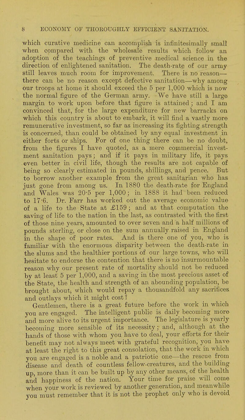 which curative medicine can accomplish is infinitesimally small when compared with the wholesale results which follow an adoption of the teachings of preventive medical science in the direction of enlightened sanitation. The death-rate of our army still leaves much room for improvement. There is no reason— there can be no reason except defective sanitation—why among our troops at home it should exceed the 5 per 1,000 which is now the normal figure of the German army. We have still a large margin to work upon before that figure is attained; and I am convinced that, for the large expenditure for new barracks on which this country is about to embark, it will find a vastly more remunerative investment, so far as increasing its fighting strength is concerned, than could be obtained by any equal investment in either forts or ships. For of one thing there can be no doubt, from the figures I have quoted, as a mere cotnmercial invest- ment sanitation pays; and if it pays in military life, it pays .even better in civil life, though the results are not capable of being so clearly estimated in pounds, shillings, and pence. But to borrow another example from the great sanitarian who has just gone from among us. In 1880 the death-rate for England and Wales was 20-5 per 1,000; in 1888 it had been reduced to 17 6. Dr. Farr has worked out the average economic value of a life to the State at £159; and at that computation the saving of life to the nation in the last, as contrasted with the first of those nine years, amounted to over seven and a half millions of pounds sterling, or close on the sum annually raised in England in the shape of poor rates. And is there one of you, who is familiar with the enormous dispairity between the death-rate in the slums and the healthier portions of our large towns, who will hesitate to endorse the contention that there is no insurmountable reason why our present rate of mortality should not be reduced by at least 5 per 1,000, and a saving in the most precious asset of the State, the health and strength of an abounding population, be brought about, which would repay a thousandfold any sacrifices and outlays which it might cost 1 Gentlemen, there is a great future before the work in which you are engaged. The intelligent public is daily becoming more and more alive to its urgent importance. The legislature is yearly becoming more sensible of its necessity;' and, although at the hands of those with whom you have to deal, your efforts for their benefit may not always meet with grateful recognition, you have at least the right to this great consolation, that the work in which you are engaged is a noble and a patriotic one—the rescue from disease and death of countless fellow-creatures, and the building up, more than it can be built up by any other means, of the health and happiness of the nation. Your time for praise will come when your work is reviewed by another generation, and meanwhile you must remember that it is not the prophet only who is devoid