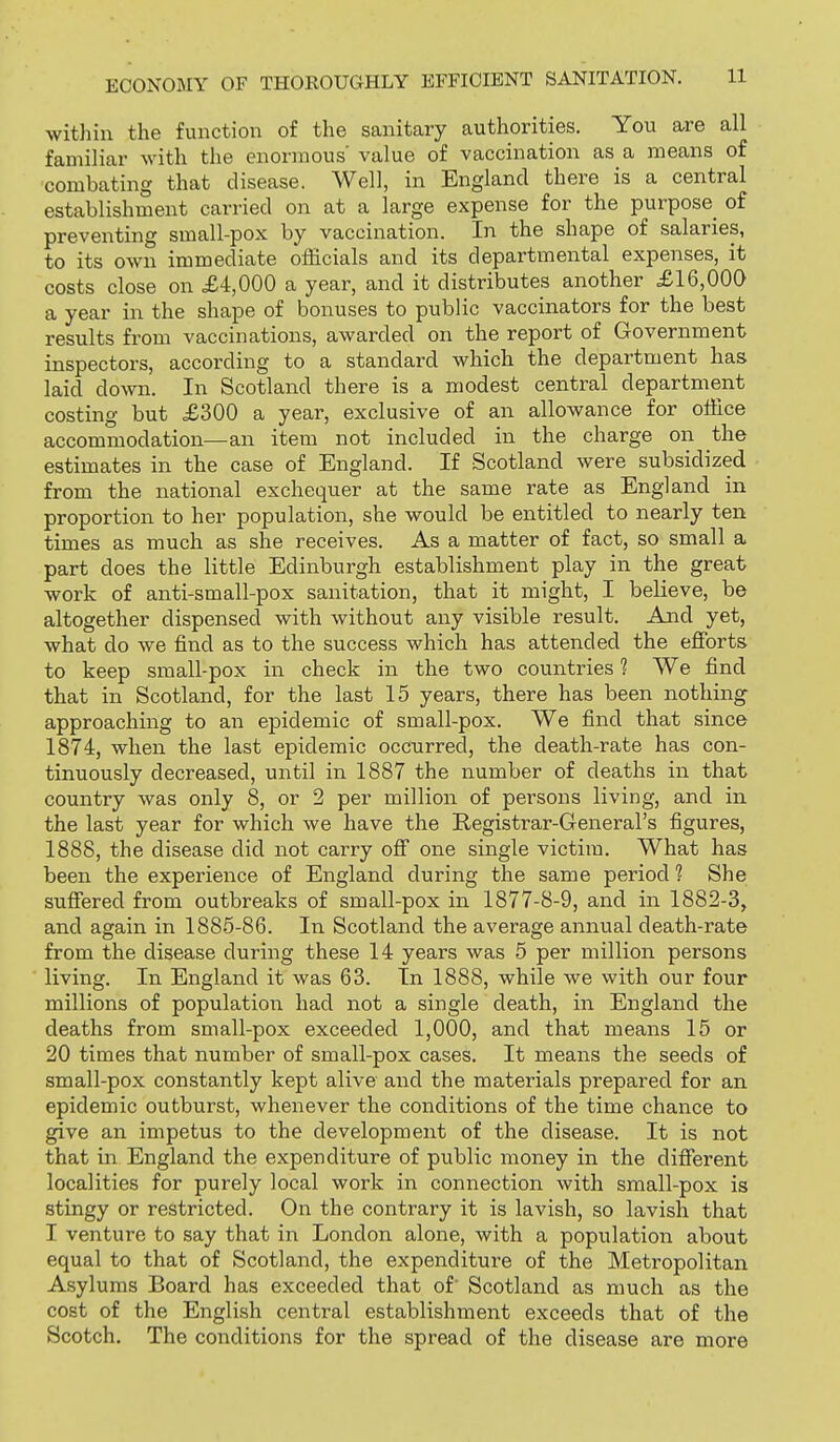 within the function of the sanitary authorities. You are all familiar with the enormous value of vaccination as a means of combating that disease. Well, in England there is a central establishment carried on at a large expense for the purpose of preventing small-pox by vaccination. In the shape of salaries, to its own immediate officials and its departmental expenses, it costs close on £4,000 a year, and it distributes another £16,000 a year in the shape of bonuses to public vaccinators for the best results from vaccinations, awarded on the report of Government inspectors, according to a standard which the department has laid down. In Scotland there is a modest central department costing but £300 a year, exclusive of an allowance for office accommodation—an item not included in the charge on the estimates in the case of England. If Scotland were subsidized from the national exchequer at the same rate as England in proportion to her population, she would be entitled to nearly ten times as much as she receives. As a matter of fact, so small a part does the little Edinburgh establishment play in the great work of anti-small-pox sanitation, that it might, I believe, be altogether dispensed with without any visible result. Aiad yet, what do we find as to the success which has attended the efforts to keep small-pox in check in the two countries 1 We find that in Scotland, for the last 15 years, there has been nothing approaching to an epidemic of small-pox. We find that since 1874, when the last epidemic occurred, the death-rate has con- tinuously decreased, until in 1887 the number of deaths in that country was only 8, or 2 per million of persons living, and in the last year for which we have the Registrar-General's figures, 1888, the disease did not carry off one single victim. What has been the experience of England during the same period ? She suffered from outbreaks of small-pox in 1877-8-9, and in 1882-3, and again in 1885-86. In Scotland the average annual death-rate from the disease during these 14 years was 5 per million persons living. In England it was 63. In 1888, while we with our four millions of population had not a single death, in England the deaths from small-pox exceeded 1,000, and that means 15 or 20 times that number of small-pox cases. It means the seeds of small-pox constantly kept alive and the materials prepared for an epidemic outburst, whenever the conditions of the time chance to give an impetus to the development of the disease. It is not that in England the expenditure of public money in the different localities for purely local work in connection with small-pox is stingy or restricted. On the contrary it is lavish, so lavish that I venture to say that in London alone, with a population about equal to that of Scotland, the expenditure of the Metropolitan Asylums Board has exceeded that of Scotland as much as the cost of the English central establishment exceeds that of the Scotch. The conditions for the spread of the disease are more