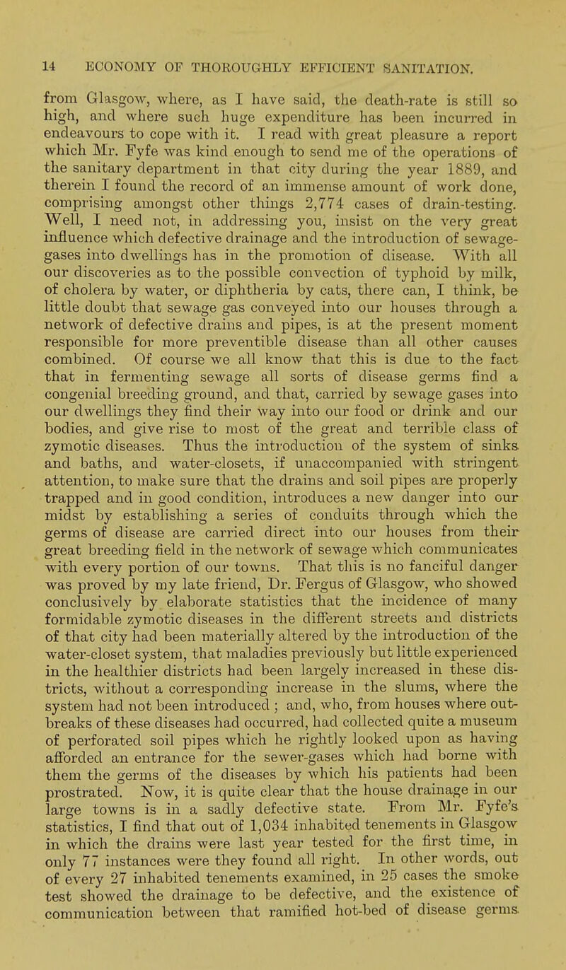 from Glasgow, where, as I have said, the death-rate is still so high, and where such huge expenditure has been incurred in endeavours to cope with it. I read with great pleasure a report which Mr. Fyfe was kind enough to send me of the operations of the sanitary department in that city during the year 1889, and therein I found the record of an immense amount of work done, comprising amongst other things 2,774 cases of drain-testing. Well, I need not, in addressing you, insist on the very great influence which defective drainage and the introduction of sewage- gases into dwellings has in the promotion of disease. With all our discoveries as to the possible convection of typhoid by milk, of cholera by water, or diphtheria by cats, there can, I think, be little doubt that sewage gas conveyed into our houses through a network of defective drains and pipes, is at the present moment responsible for more preventible disease than all other causes combined. Of course we all know that this is due to the fact that in fermenting sewage all sorts of disease germs find a congenial breeding ground, and that, carried by sewage gases into our dwellings they find their way into our food or drink and our bodies, and give rise to most of the great and terrible class of zymotic diseases. Thus the introduction of the system of sinks, and baths, and water-closets, if unaccompanied with stringent attention, to make sure that the drains and soil pipes are properly trapped and in good condition, introduces a new danger into our midst by establishing a series of conduits through which the germs of disease are carried direct into our houses from their great breeding field in the network of sewage which communicates with every portion of our towns. That this is no fanciful danger was proved by my late friend. Dr. Fergus of Glasgow, who showed conclusively by elaborate statistics that the incidence of many formidable zymotic diseases in the different streets and districts of that city had been materially altered by the introduction of the water-closet system, that maladies previously but little experienced in the healthier districts had been largely increased in these dis- tricts, without a corresponding increase in the slums, where the system had not been introduced ; and, who, from houses where out- breaks of these diseases had occurred, had collected quite a museum of perforated soil pipes which he rightly looked upon as having afforded an entrance for the sewer-gases which had borne with them the germs of the diseases by which his patients had been prostrated. Now, it is quite clear that the house drainage in our large towns is in a sadly defective state. From Mr. Fyfe's statistics, I find that out of 1,034 inhabited tenements in Glasgow in which the drains were last year tested for the first time, in only 77 instances were they found all right. In other words, out of every 27 inhabited tenements examined, in 25 cases the smoke test showed the drainage to be defective, and the existence of communication between that ramified hot-bed of disease germs.