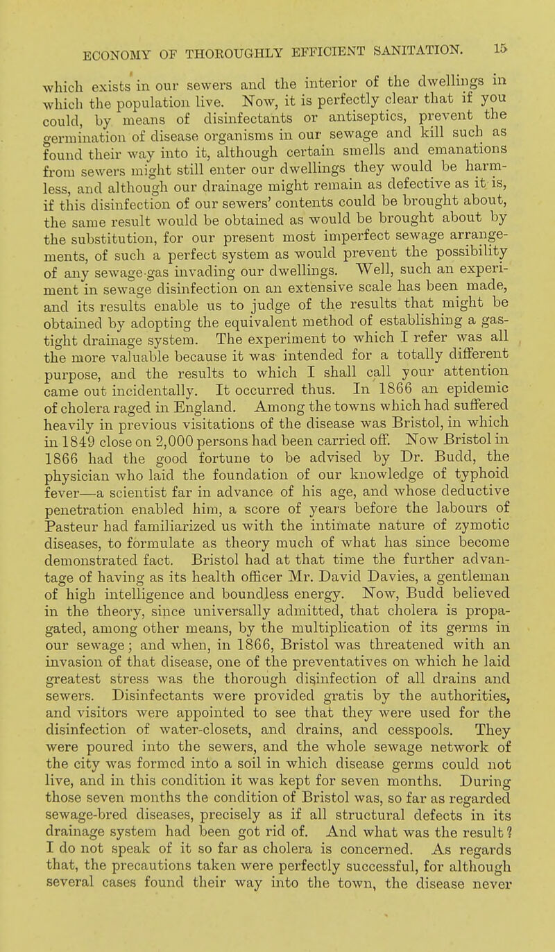 which exists in our sewers and the interior of the dwelhngs in which the population live. Now, it is perfectly clear that if you could, by means of disinfectants or antiseptics, prevent the germination of disease organisms in our sewage and kill such as found their way into it, although certain smells and emanations from sewers might still enter our dwellings they would be harm- less, and although our drainage might remain as defective as it-is, if this disinfection of our sewers' contents could be brought about, the same result would be obtained as would be brought about by the substitution, for our present most imperfect sewage arrange- ments, of such a perfect system as would prevent the possibility of any sewage-gas invading our dwellings. Well, such an experi- ment in sewage disinfection on an extensive scale has been made, and its results enable us to judge of the results that might be obtained by adopting the equivalent method of establishing a gas- tight drainage system. The experiment to which I refer was all the more valuable because it was intended for a totally different purpose, and the results to which I shall call your attention came out incidentally. It occurred thus. In 1866 an epidemic of cholera raged in England. Among the towns which had suffered heavily in previous visitations of the disease was Bristol, in which in 1849 close on 2,000 persons had been carried off Now Bristol in 1866 had the good fortune to be advised by Dr. Budd, the physician who laid the foundation of our knowledge of typhoid fever—a scientist far in advance of his age, and whose deductive penetration enabled him, a score of years before the labours of Pasteur had familiarized us with the intimate nature of zymotic diseases, to formulate as theory much of what has since become demonstrated fact. Bristol had at that time the further advan- tage of having as its health officer Mr. David Davies, a gentleman of high intelligence and boundless energy. Now, Budd believed in the theory, since universally admitted, that cholera is propa- gated, among other means, by the multiplication of its germs in our sewage; and when, in 1866, Bristol was threatened with an invasion of that disease, one of the preventatives on which he laid greatest stress was the thorough disinfection of all drains and sewers. Disinfectants were provided gratis by the authorities, and visitors were appointed to see that they were used for the disinfection of water-closets, and drains, and cesspools. They were poured into the sewers, and the whole sewage network of the city was formed into a soil in which disease germs could not live, and in this condition it was kept for seven months. During those seven months the condition of Bristol was, so far as regarded sewage-bred diseases, precisely as if all structural defects in its drainage system had been got rid of. And what was the result ? I do not speak of it so far as cholera is concerned. As regards that, the precautions taken were perfectly successful, for although several cases found their way into the town, the disease never