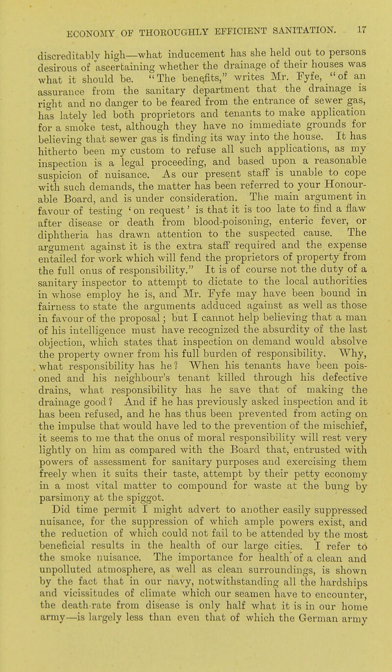 discreditably high—what inducement has she held out to persons desirous of ascertaining whether the drainage of their houses was what it should be. The ben^ts, writes Mr. Fyfe, of an assurance from the sanitary department that the drainage is riglit and no danger to be feared from the entrance of sewer gas, has lately led both proprietors and tenants to make application for a smoke test, although they have no immediate grounds for believing that sewer gas is finding its way into the house. It has hitherto been my custom to refuse all such applications, as my inspection is a legal proceeding, and based upon a reasonable suspicion of nuisance. As our present staff is unable to cope with such demands, the matter has been referred to your Honour- able Board, and is under consideration. The main argument in favour of testing ' on request' is that it is too late to find a flaw after disease or death from blood-poisoning, enteric fever, or diphtheria has drawn attention to the suspected cause. The argument against it is the extra staff required and the expense entailed for work which will fend the proprietors of property from the full onus of responsibility. It is of course not the duty of a sanitary inspector to attempt to dictate to the local authorities in whose employ he is, and Mr. Fyfe may have been bound in fairness to state the arguments adduced against as well as those in favour of the proposal ] but I cannot help believing that a man of his intelligence must have recognized the absurdity of the last objection, which states that inspection on demand would absolve the property owner from his full burden of responsibility. Why, what responsibility has he 1 When his tenants have been pois- oned and his neighbour's tenant killed through his defective drains, what responsibility has he save that of making the drainage good 1 And if he has previously asked inspection and it has been refused, and he has thus been prevented from acting on the impulse that would have led to the prevention of the mischief, it seems to me that the onus of moral responsibility will rest very lightly on him as compared with the Board that, entrusted with powers of assessment for sanitary purposes and exercising them freely when it suits their taste, attempt by their petty economy in a most vital matter to compound for waste at the bung by parsimony at the spiggot. Did time permit I might advert to another easily suppressed nuisance, for the suppression of which ample powers exist, and the reduction of which could not fail to be attended by the most beneficial results in the health of our large cities. I refer to the smoke nuisance. The importance for health of a clean and unpolluted atmosphere, as well as clean surroundings, is shown by the fact that in our navy, notwithstanding all the hardships and vicissitudes of climate which our seamen have to encounter, the death-rate from disease is only half what it is in our home army—is largely less than even that of which the German army