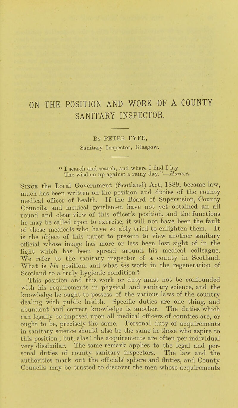 ON THE POSITION AND WORK OF A COUNTY SANITARY INSPECTOR. By PETER FYFE, Sanitary Inspector, Glasgow.  I search and search, and where I find I lay The wisdom up against a rainy day.—Horace. Since the Local Grovernment (Scotland) Act, 1889, became law, much has been written on the position and duties of the county- medical officer of health. If the Board of Supervision, County Councils, and medical gentlemen have not yet obtained an all round and clear view of this officer's position, and the functions he may be called upon to exercise, it will not have been the fault of those medicals who have so ably tried to enlighten them. It is the object of this paper to present to view another sanitary official whose image has more or less been lost sight of in the light which has been spread around his medical colleague. We refer to the sanitary inspector of a county in Scotland. What is his position, and what his work in the regeneration of Scotland to a truly hygienic condition ? This position and this work or duty must nob be confounded with his requirements in physical and sanitary science, and the knowledge he ought to possess of the various laws of the country dealing with public health. Specific duties are one thing, and abundant 'and correct knowledge is another. The duties which can legally be imposed upon all medical officers of counties are, or ought to be, precisely the same. Personal duty of acquirements in sanitary science should also be the same in those who aspire to this position; but, alas ! the acquirements are often per individual very dissimilar. The same remark applies to the legal and per- sonal duties of county sanitary inspectors. The law and the authorities mark out the officials' sphere and duties, and County Councils may be trusted to discover the men whose acquirements