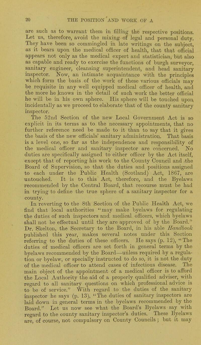 are such as to warrant them in filling the respective positions. Let us, therefore, avoid the mixing of legal and personal duty. They have been so commingled in late writings on the subject, as it bears upon the medical officer of health, that that official appeal's not only as the medical expert and statistician, but also as capable and ready to exercise the functions of burgh surveyor, sanitary engineer, cleansing superintendent, and head sanitary inspector. Now, an intimate acquaintance with the principles which form the basis of the work of these various officials may be requisite in any well equipped medical officer of health, and the more he knows in the detail of such work the better official he will be in his own sphere. His sphere will be touched upon^ incidentally as we proceed to elaborate that of the county sanitary inspector. The 52nd Section of the new Local Government Act is so explicit in its terms as to the necessary appointments, that no further reference need be made to it than to say that it gives the basis of the new officials' sanitary administration. That basis is a level one, so far as the independence and responsibility of the medical officer and sanitary inspector are concerned. No duties are specifically assigned to either officer by the Act itself, except that of reporting his work to the County Council and -the Board of Supervision, so that the duties and positions assigned to each under the Public Health (Scotland) Act, 1867, are untouched. It is to this Act, therefore, and the Byelaws recommended by the Central Board, that recourse must be had in trying to define the true sphere of a sanitary inspector for a county. In reverting to the 8th Section of the Public Health Act, we find that local authorities may make byelaws for regulating the duties of such inspectors and medical officers, which byelaws shall not be effectual until they are approved of by the Board. Dr. Skelton, the Secretary to the Board, in his able Handbook published this year, makes several notes under this Section referring to the duties of these officers. He says (p. 12), The duties of medical officers are set forth in general terms by the byelaws recommended by the Board—unless required by a regula- tion or byelaw, or specially instructed to do so, it is not the duty of the medical officer to attend cases of infectious disease. The main object of the appointment of a medical officer is to afford the Local Authority the aid of a properly qualified adviser, with regard to all sanitary questions on which professional advice is to be of service. With regard to the duties of the sanitary inspector he says (p. 13), The duties of sanitary inspectors are laid down in general terms in the byelaws recommended by the Board. Let us now see what the Board's Byelaws say with regard to the county sanitary inspector's duties. These Byelaws are, of course, not compulsory on County Councils; but it may