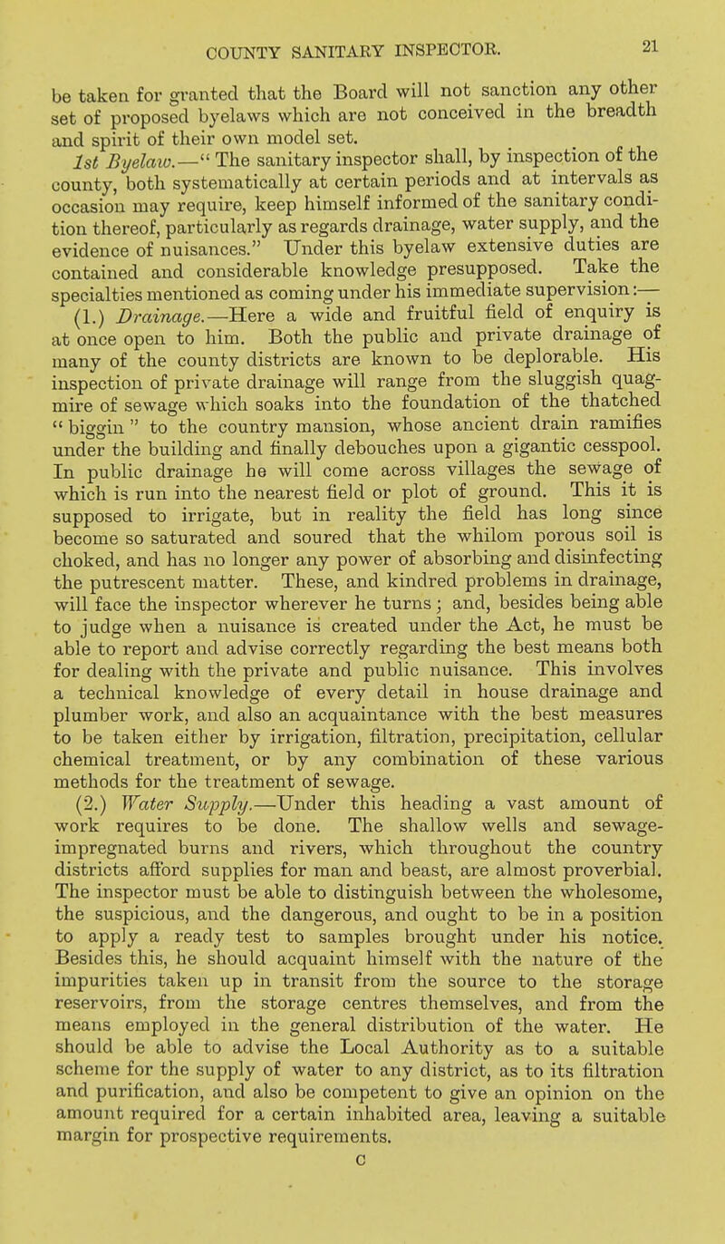 be taken for granted that the Board will not sanction any other set of proposed byelaws which are not conceived in the breadth and spirit of their own model set. 1st Byelaio.— The sanitary inspector shall, by inspection of the county, both systematically at certain periods and at intervals as occasion may require, keep himself informed of the sanitary condi- tion thereof, particularly as regards drainage, water supply, and the evidence of nuisances. Under this byelaw extensive duties are contained and considerable knowledge presupposed. Take the specialties mentioned as coming under his immediate supervision ;— (1.) Drainage.—Rere a wide and fruitful field of enquiry is at once open to him. Both the public and private drainage of many of the county districts are known to be deplorable. His inspection of private drainage will range from the sluggish quag- mire of sewage which soaks into the foundation of the thatched  bi<ycrin  to the country mansion, whose ancient drain ramifies under the building and finally debouches upon a gigantic cesspool. In public drainage he will come across villages the sewage of which is run into the nearest field or plot of ground. This it is supposed to irrigate, but in reality the field has long since become so saturated and soured that the whilom porous soil is choked, and has no longer any power of absorbing and disinfecting the putrescent matter. These, and kindred problems in drainage, will face the inspector wherever he turns; and, besides being able to judge when a nuisance is created under the Act, he must be able to report and advise correctly regarding the best means both for dealing with the private and public nuisance. This involves a technical knowledge of every detail in house drainage and plumber work, and also an acquaintance with the best measures to be taken either by irrigation, filtration, precipitation, cellular chemical treatment, or by any combination of these various methods for the treatment of sewage. (2.) Water Supply.—Under this heading a vast amount of work requires to be done. The shallow wells and sewage- impregnated burns and rivers, which throughout the country districts afibrd supplies for man and beast, are almost proverbial. The inspector must be able to distinguish between the wholesome, the suspicious, and the dangerous, and ought to be in a position to apply a ready test to samples brought under his notice. Besides this, he should acquaint himself with the nature of the impurities taken up in transit from the source to the storage reservoirs, from the storage centres themselves, and from the means employed in the general distribution of the water. He should be able to advise the Local Authority as to a suitable scheme for the supply of water to any district, as to its filtration and purification, and also be competent to give an opinion on the amount required for a certain inhabited area, leaving a suitable margin for prospective requirements. C